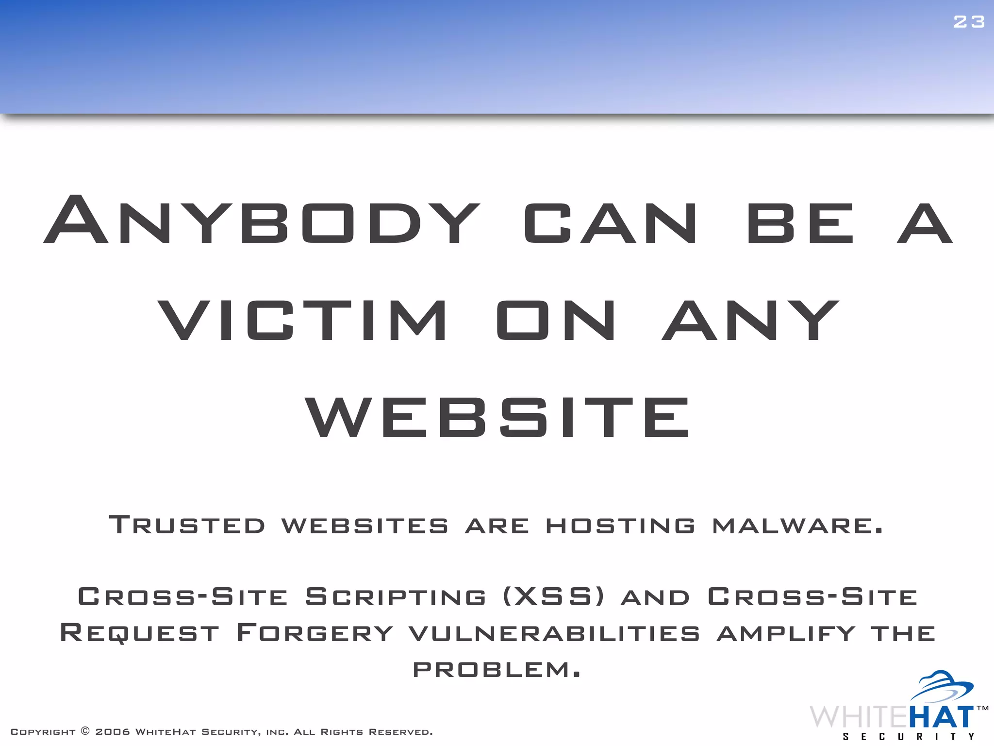 23




    Anybody can be a
      victim on any
         website
              Trusted websites are hosting malware.

       Cross-Site Scripting (XSS) and Cross-Site
      Request Forgery vulnerabilities amplify the
                       problem.
Copyright © 2006 WhiteHat Security, inc. All Rights Reserved.
 