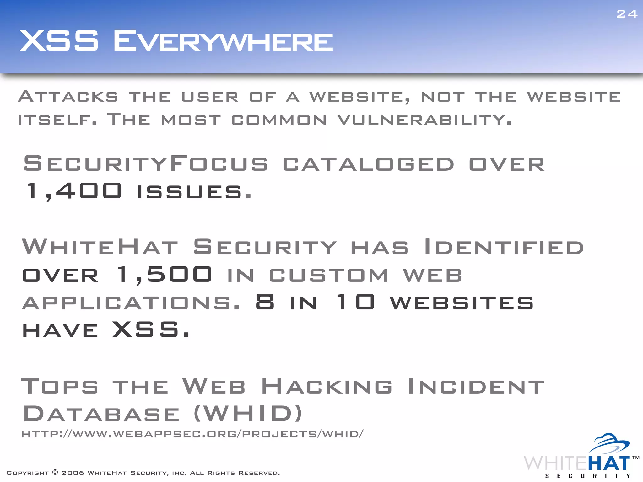 24

  XSS Everywhere
  Attacks the user of a website, not the website
  itself. The most common vulnerability.

   SecurityFocus cataloged over
   1,400 issues.
   WhiteHat Security has Identified
   over 1,500 in custom web
   applications. 8 in 10 websites
   have XSS.
   Tops the Web Hacking Incident
   Database (WHID)
   http://www.webappsec.org/projects/whid/

Copyright © 2006 WhiteHat Security, inc. All Rights Reserved.
 