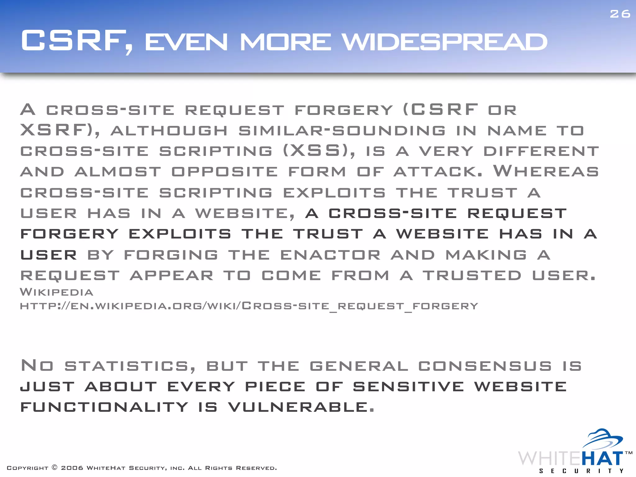 26

  CSRF, even more widespread
  A cross-site request forgery (CSRF or
  XSRF), although similar-sounding in name to
  cross-site scripting (XSS), is a very different
  and almost opposite form of attack. Whereas
  cross-site scripting exploits the trust a
  user has in a website, a cross-site request
  forgery exploits the trust a website has in a
  user by forging the enactor and making a
  request appear to come from a trusted user.
  Wikipedia
  http://en.wikipedia.org/wiki/Cross-site_request_forgery



  No statistics, but the general consensus is
  just about every piece of sensitive website
  functionality is vulnerable.

Copyright © 2006 WhiteHat Security, inc. All Rights Reserved.
 