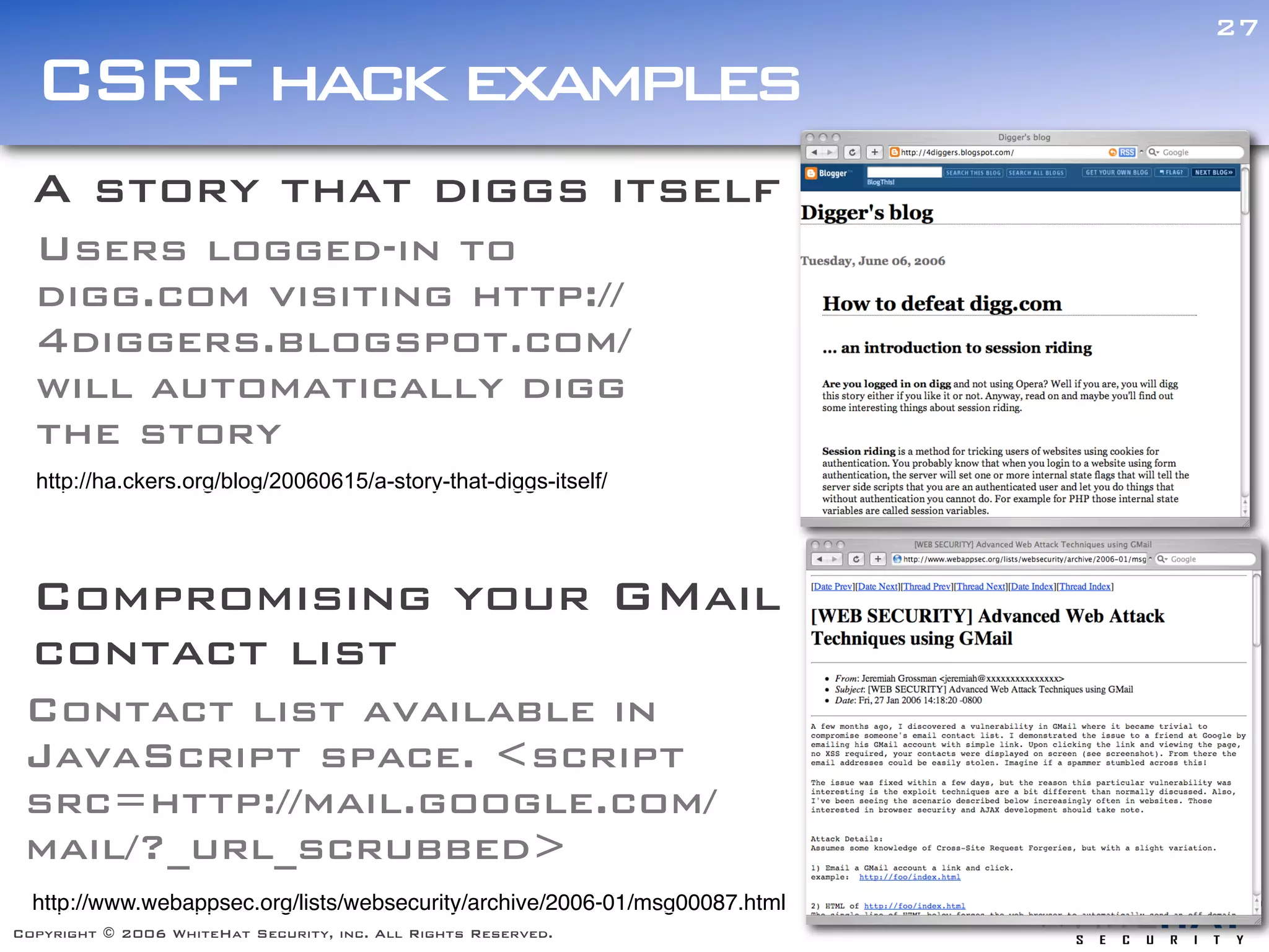 27

  CSRF hack examples
  A story that diggs itself
  Users logged-in to
  digg.com visiting http://
  4diggers.blogspot.com/
  will automatically digg
  the story
  http://ha.ckers.org/blog/20060615/a-story-that-diggs-itself/




  Compromising your GMail
  contact list
 Contact list available in
 JavaScript space. <script
 src=http://mail.google.com/
 mail/?_url_scrubbed>
  http://www.webappsec.org/lists/websecurity/archive/2006-01/msg00087.html
Copyright © 2006 WhiteHat Security, inc. All Rights Reserved.
 