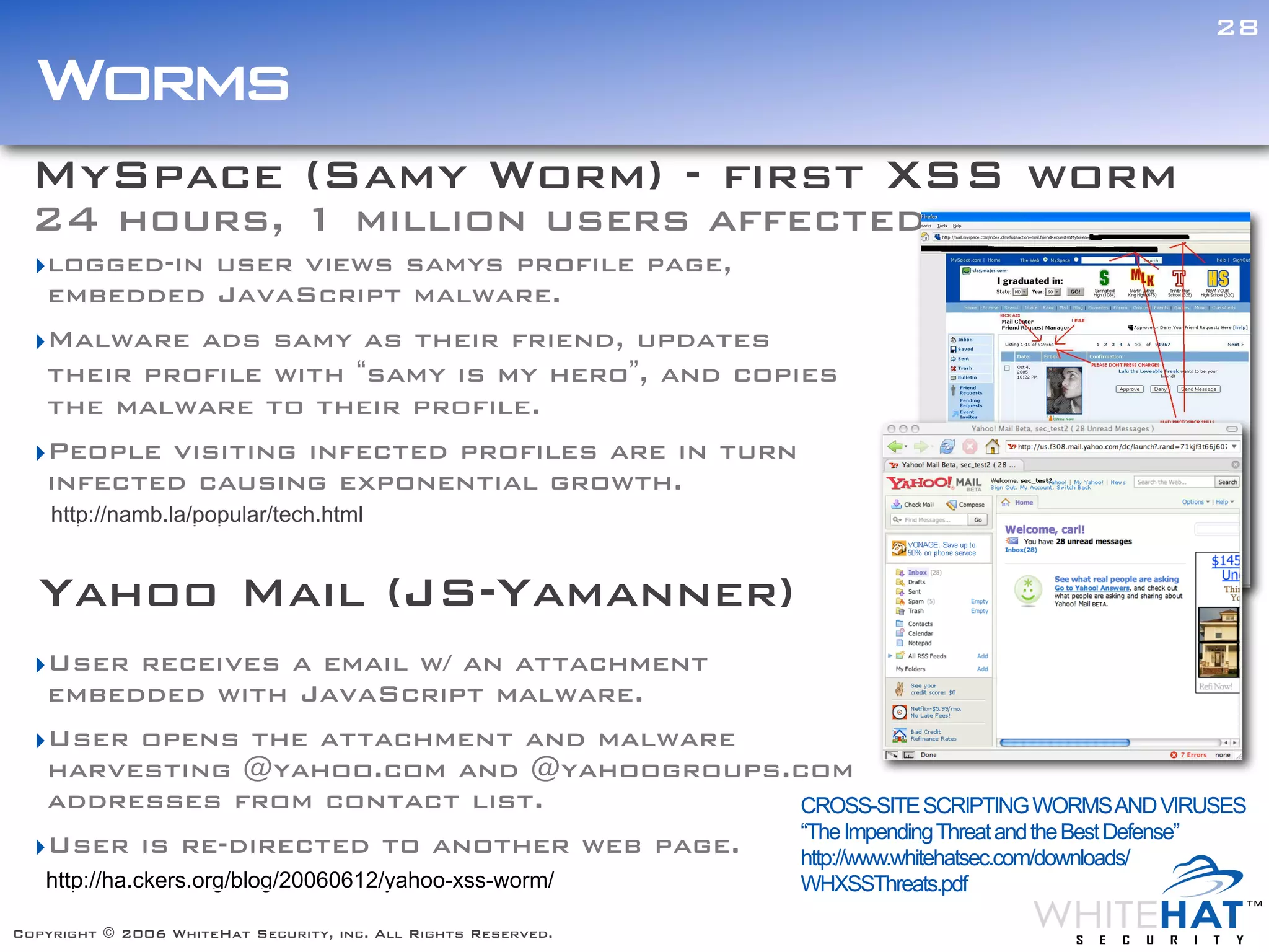 28

  Worms
  MySpace (Samy Worm) - first XSS worm
  24 hours, 1 million users affected
  ‣logged-in user views samys profile page,
   embedded JavaScript malware.
  ‣Malware ads samy as their friend, updates
   their profile with “samy is my hero”, and copies
   the malware to their profile.
  ‣People visiting infected profiles are in turn
   infected causing exponential growth.
    http://namb.la/popular/tech.html


  Yahoo Mail (JS-Yamanner)
  ‣User receives a email w/ an attachment
   embedded with JavaScript malware.
  ‣User opens the attachment and malware
   harvesting @yahoo.com and @yahoogroups.com
   addresses from contact list.             CROSS-SITE SCRIPTING WORMS AND VIRUSES
                                            “The Impending Threat and the Best Defense”
  ‣User is re-directed to another web page. http://www.whitehatsec.com/downloads/
   http://ha.ckers.org/blog/20060612/yahoo-xss-worm/            WHXSSThreats.pdf

Copyright © 2006 WhiteHat Security, inc. All Rights Reserved.
 
