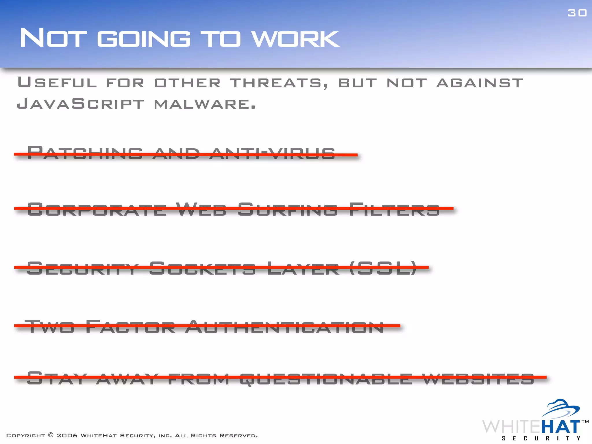 30

  Not going to work
  Useful for other threats, but not against
  JavaScript malware.

    Patching and anti-virus

    Corporate Web Surfing Filters

    Security Sockets Layer (SSL)

    Two Factor Authentication

    Stay away from questionable websites

Copyright © 2006 WhiteHat Security, inc. All Rights Reserved.
 