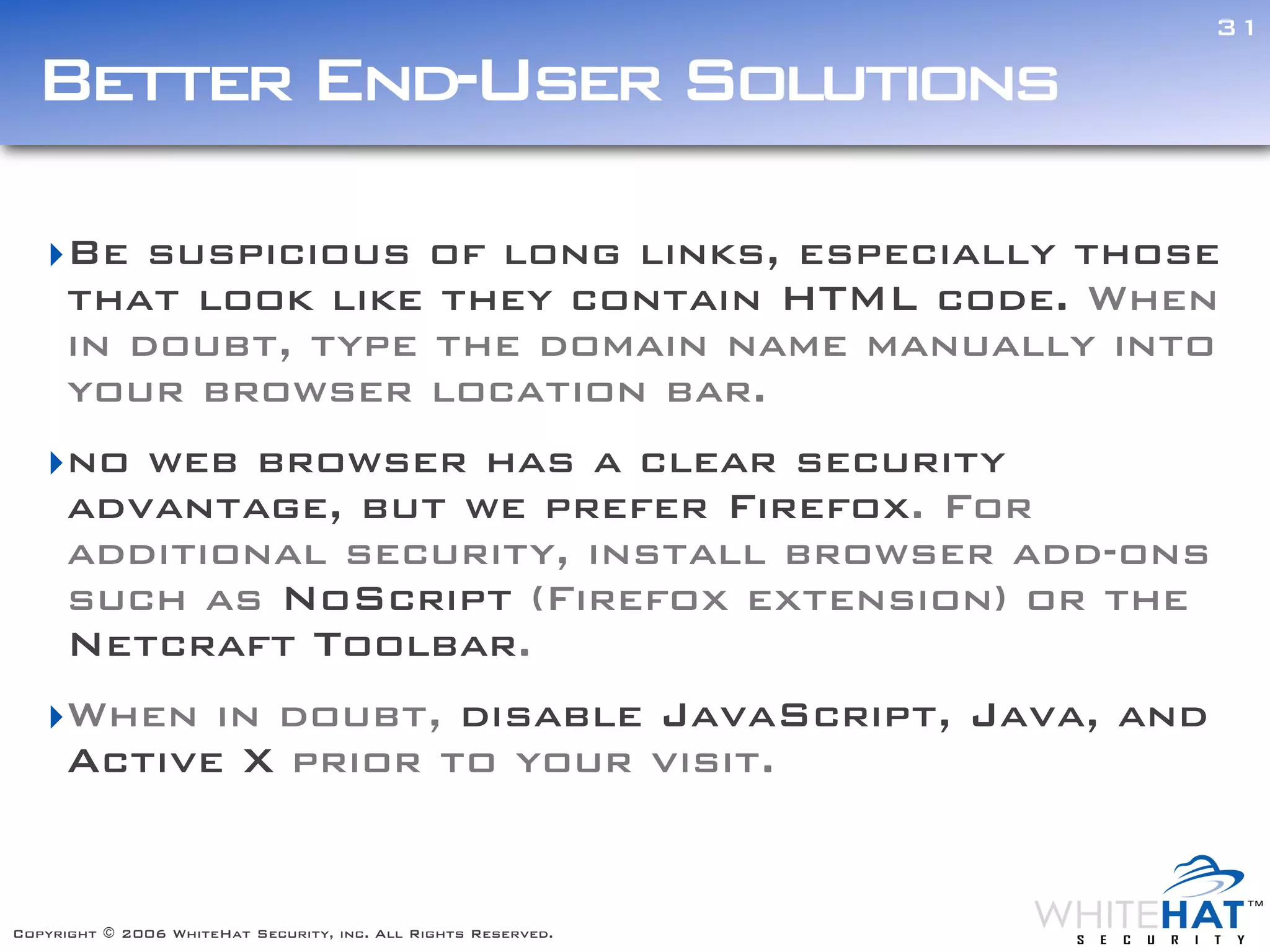 31

  Better End-User Solutions

   ‣Be suspicious of long links, especially those
    that look like they contain HTML code. When
    in doubt, type the domain name manually into
    your browser location bar.
   ‣no web browser has a clear security                         Text



    advantage, but we prefer Firefox. For
    additional security, install browser add-ons
    such as NoScript (Firefox extension) or the
    Netcraft Toolbar.
   ‣When in doubt, disable JavaScript, Java, and
    Active X prior to your visit.


Copyright © 2006 WhiteHat Security, inc. All Rights Reserved.
 