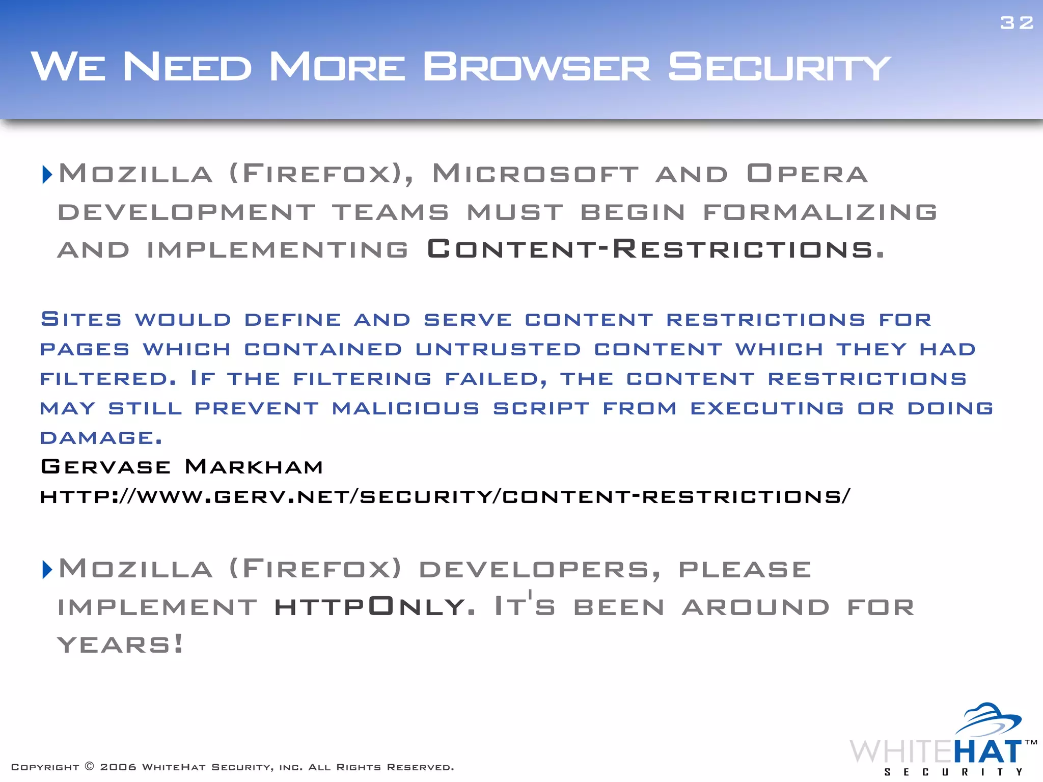 32

  We Need More Browser Security
   ‣Mozilla (Firefox), Microsoft and Opera
    development teams must begin formalizing
    and implementing Content-Restrictions.
   Sites would define and serve content restrictions for
   pages which contained untrusted content which they had
   filtered. If the filtering failed, the content restrictions  Text


   may still prevent malicious script from executing or doing
   damage.
   Gervase Markham
   http://www.gerv.net/security/content-restrictions/

   ‣Mozilla (Firefox) developers, please
    implement httpOnly. It's been around for
    years!


Copyright © 2006 WhiteHat Security, inc. All Rights Reserved.
 