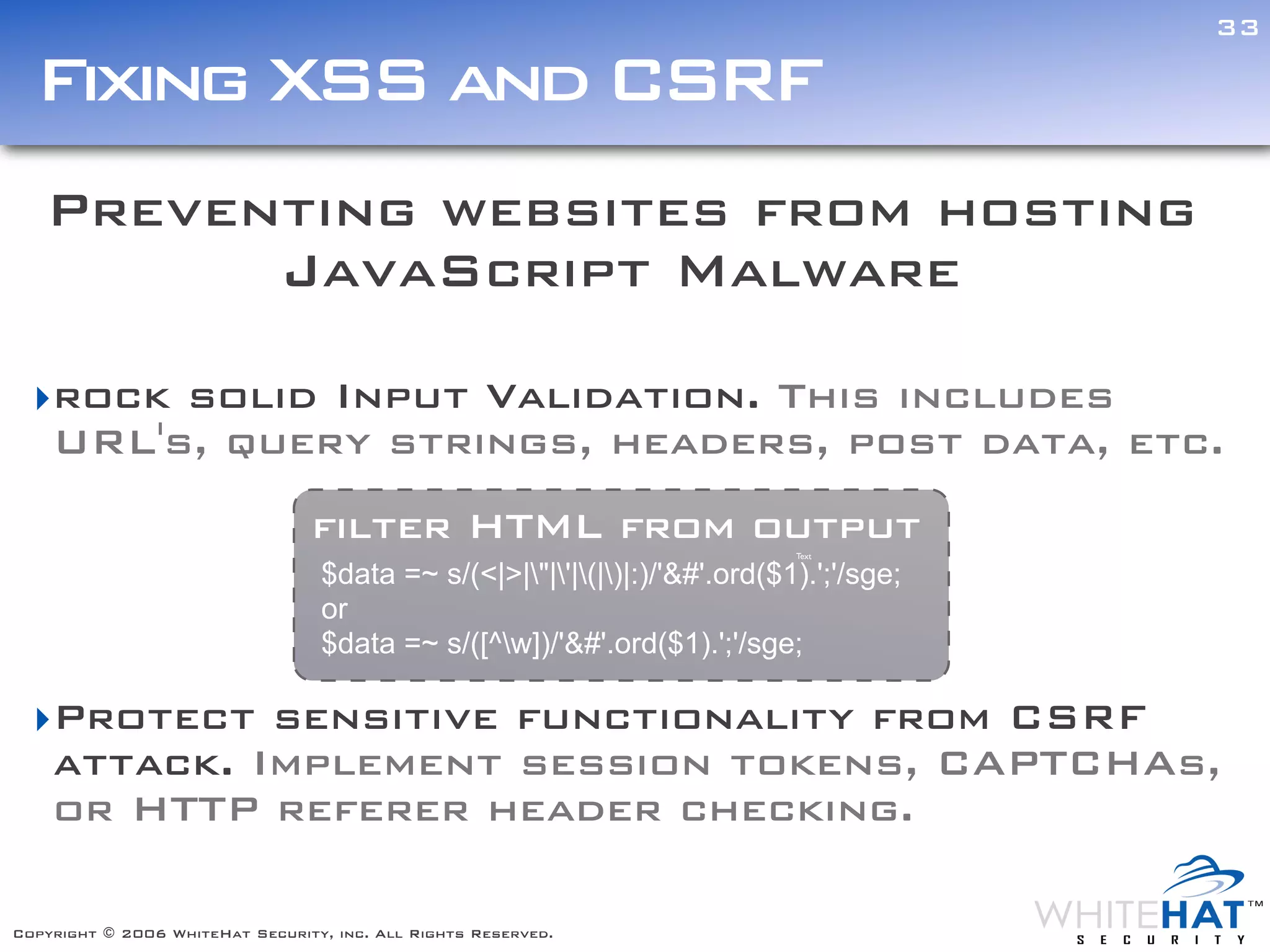 33

  Fixing XSS and CSRF
   Preventing websites from hosting
         JavaScript Malware

  ‣rock solid Input Validation. This includes
   URL's, query strings, headers, post data, etc.
                                 filter HTML from output                    Text

                                  $data =~ s/(<|>|"|'|(|)|:)/'&#'.ord($1).';'/sge;
                                  or
                                  $data =~ s/([^w])/'&#'.ord($1).';'/sge;

  ‣Protect sensitive functionality from CSRF
                                                                Text




   attack. Implement session tokens, CAPTCHAs,
   or HTTP referer header checking.                                                      ext




Copyright © 2006 WhiteHat Security, inc. All Rights Reserved.
 