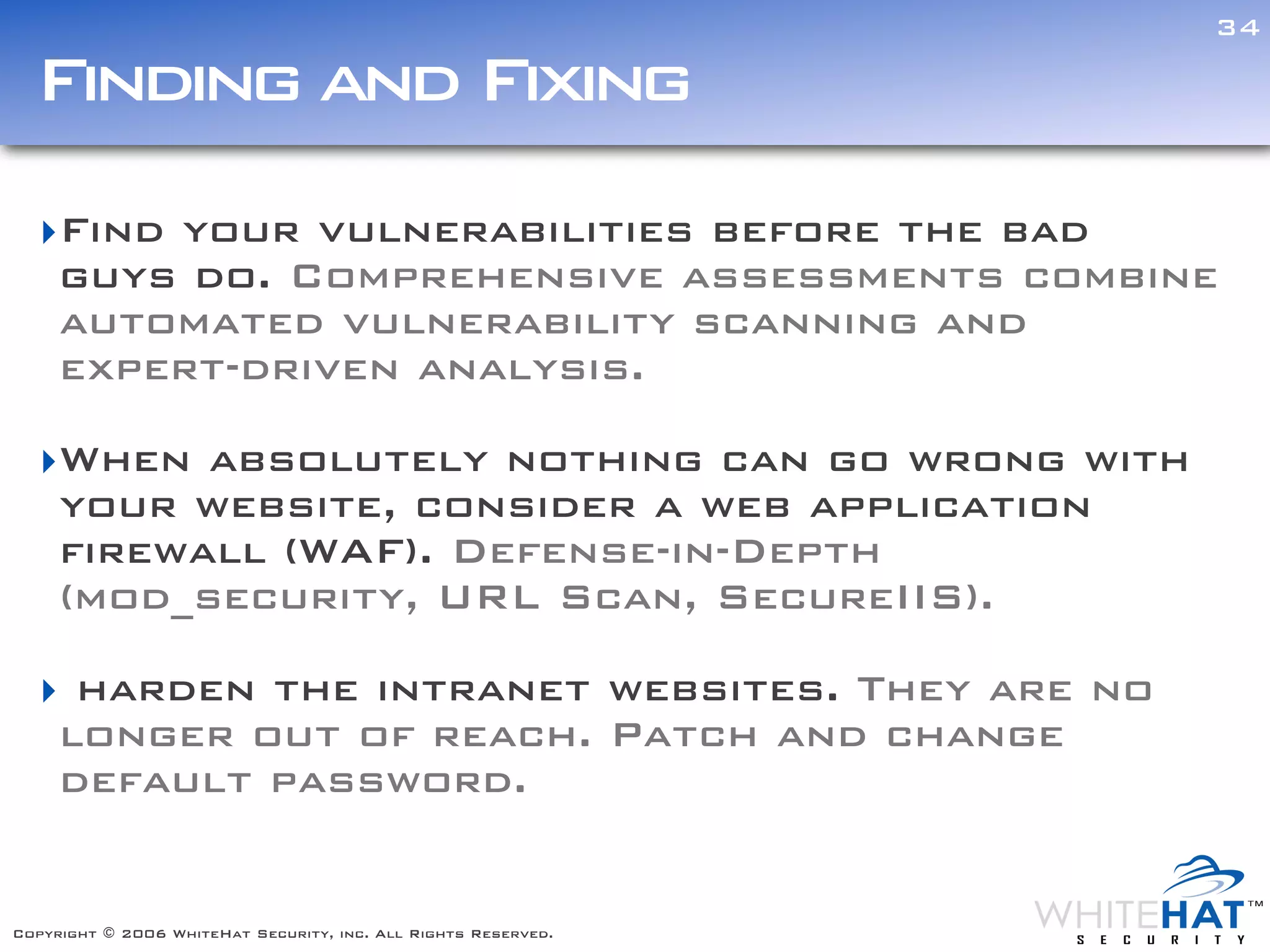 34

  Finding and Fixing
  ‣Find your vulnerabilities before the bad
   guys do. Comprehensive assessments combine
   automated vulnerability scanning and
   expert-driven analysis.

  ‣When absolutely nothing can go wrong with                    Text



   your website, consider a web application
   firewall (WAF). Defense-in-Depth
   (mod_security, URL Scan, SecureIIS).

  ‣ harden the intranet websites. They are no
   longer out of reach. Patch and change
   default password.


Copyright © 2006 WhiteHat Security, inc. All Rights Reserved.
 