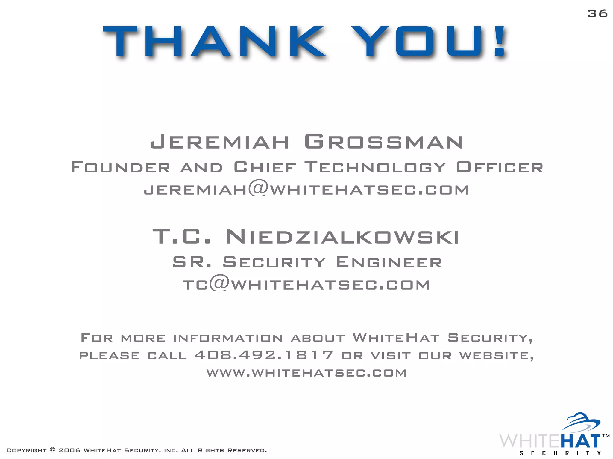 36

                      THANK YOU!
                                 Jeremiah Grossman
              Founder and Chief Technology Officer
                   jeremiah@whitehatsec.com

                                  T.C. Niedzialkowski
                                      SR. Security Engineer
                                       tc@whitehatsec.com

                For more information about WhiteHat Security,
                please call 408.492.1817 or visit our website,
                             www.whitehatsec.com



Copyright © 2006 WhiteHat Security, inc. All Rights Reserved.
 