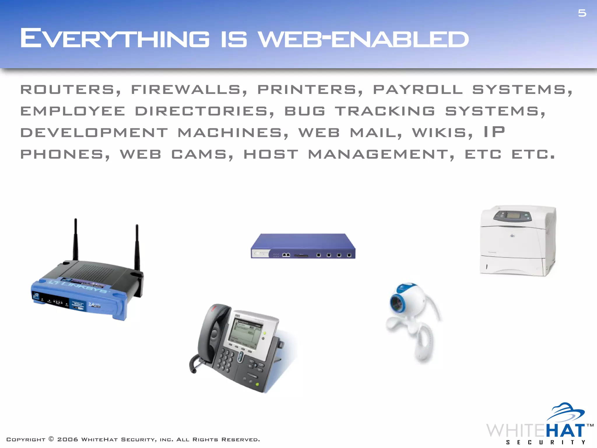 5

  Everything is web-enabled
   routers, firewalls, printers, payroll systems,
   employee directories, bug tracking systems,
   development machines, web mail, wikis, IP
   phones, web cams, host management, etc etc.




Copyright © 2006 WhiteHat Security, inc. All Rights Reserved.
 