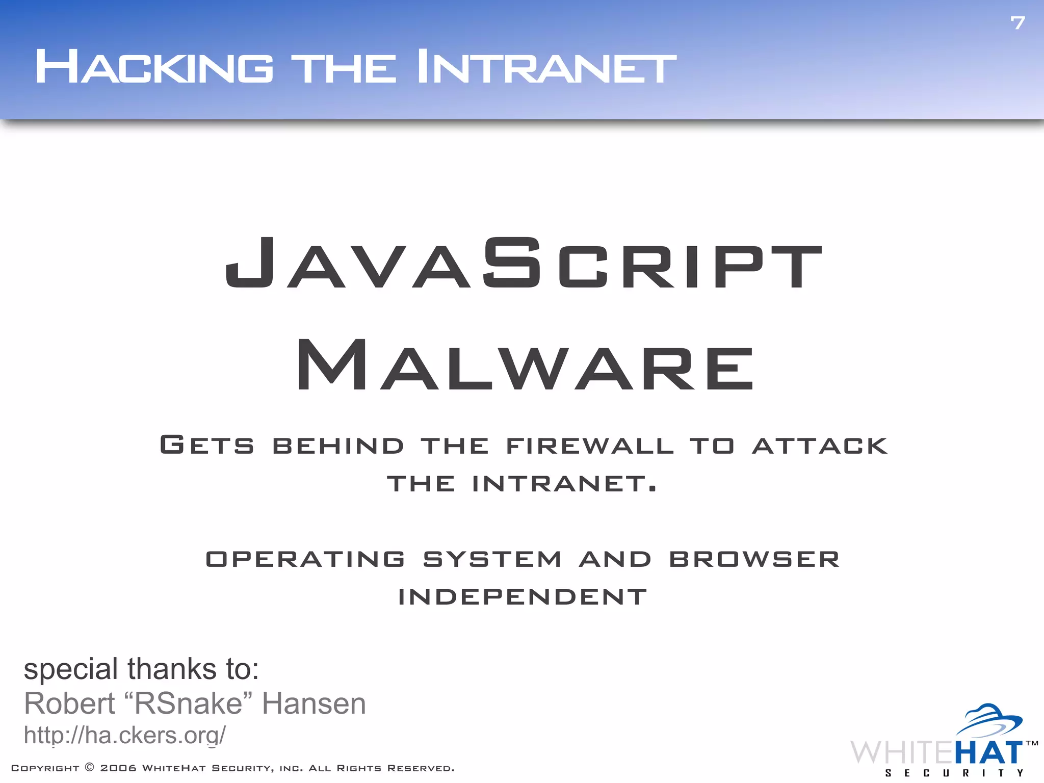 7

  Hacking the Intranet


                            JavaScript
                             Malware
                    Gets behind the firewall to attack
                              the intranet.

                          operating system and browser
                                   independent

 special thanks to:
 Robert “RSnake” Hansen
 http://ha.ckers.org/
Copyright © 2006 WhiteHat Security, inc. All Rights Reserved.
 