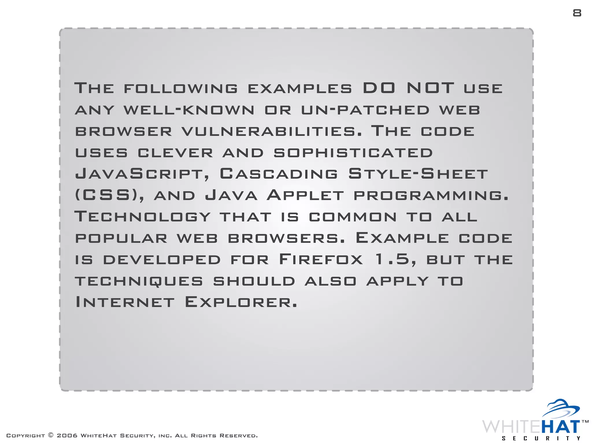 8




                The following examples DO NOT use
                any well-known or un-patched web
                browser vulnerabilities. The code
                uses clever and sophisticated
                JavaScript, Cascading Style-Sheet
                (CSS), and Java Applet programming.
                Technology that is common to all
                popular web browsers. Example code
                is developed for Firefox 1.5, but the
                techniques should also apply to
                Internet Explorer.




Copyright © 2006 WhiteHat Security, inc. All Rights Reserved.
 