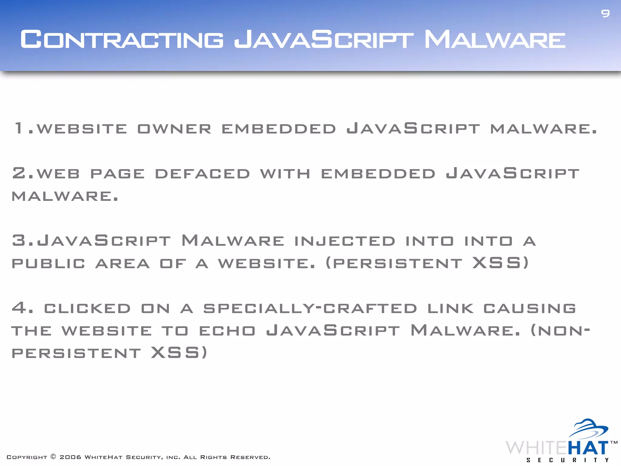 9

  Contracting JavaScript Malware

1. website owner embedded JavaScript malware.

2. web page defaced with embedded JavaScript
malware.

3. JavaScript Malware injected into into a
public area of a website. (persistent XSS)

4. clicked on a specially-crafted link causing
the website to echo JavaScript Malware. (non-
persistent XSS)



Copyright © 2006 WhiteHat Security, inc. All Rights Reserved.
 