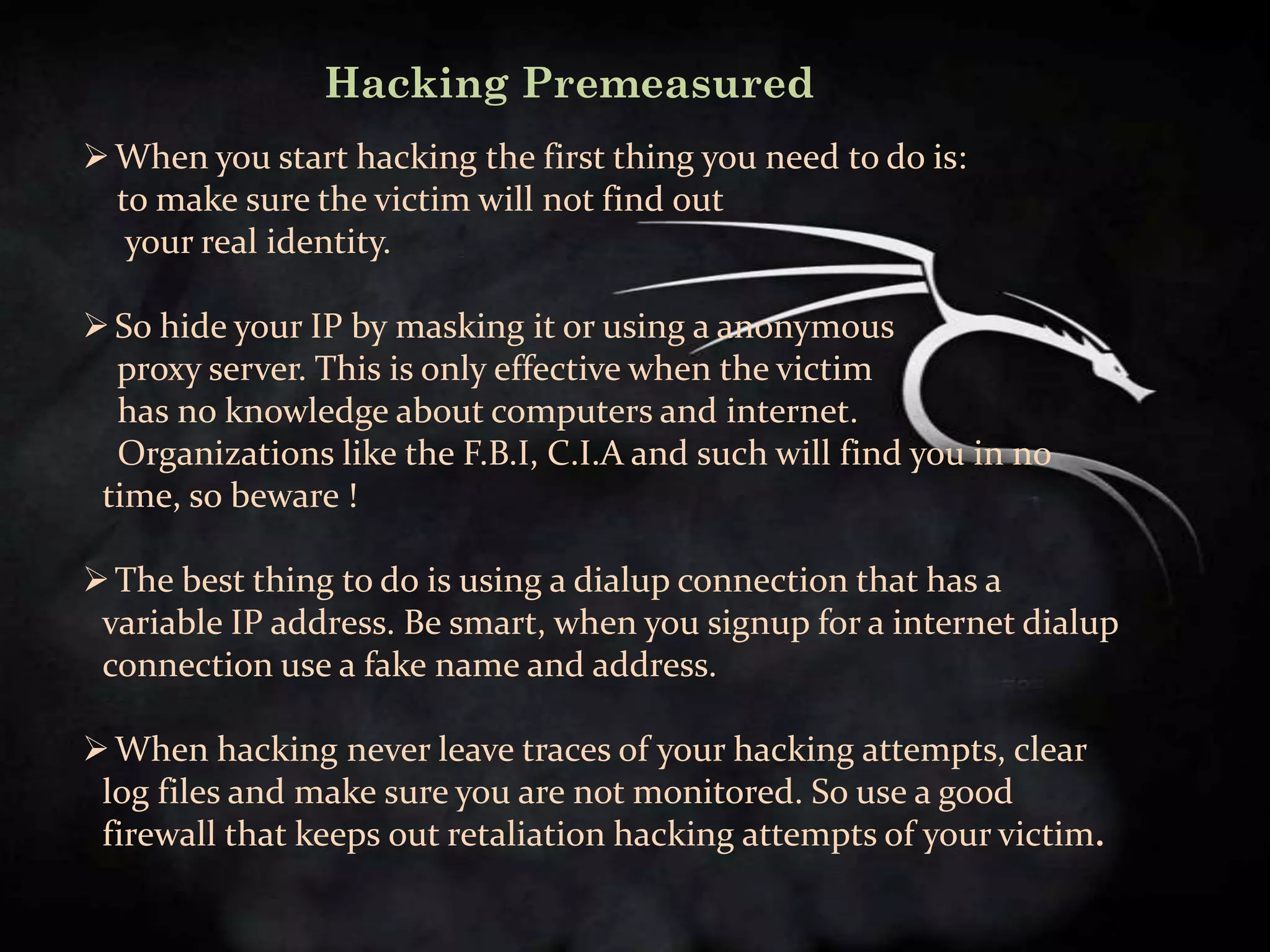 Hacking Premeasured
 When you start hacking the first thing you need to do is:
  to make sure the victim will not find out
   your real identity.

 So hide your IP by masking it or using a anonymous
  proxy server. This is only effective when the victim
  has no knowledge about computers and internet.
  Organizations like the F.B.I, C.I.A and such will find you in no
 time, so beware !

 The best thing to do is using a dialup connection that has a
 variable IP address. Be smart, when you signup for a internet dialup
 connection use a fake name and address.

 When hacking never leave traces of your hacking attempts, clear
 log files and make sure you are not monitored. So use a good
 firewall that keeps out retaliation hacking attempts of your victim.
 
