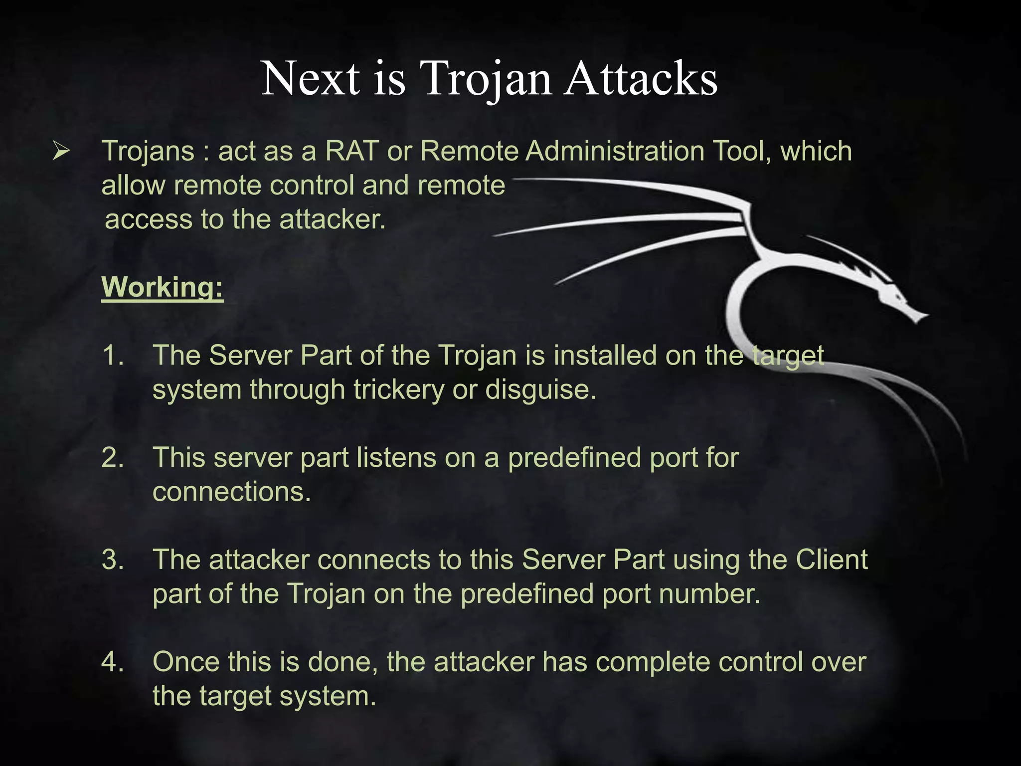 Next is Trojan Attacks
   Trojans : act as a RAT or Remote Administration Tool, which
    allow remote control and remote
    access to the attacker.

    Working:

    1. The Server Part of the Trojan is installed on the target
       system through trickery or disguise.

    2. This server part listens on a predefined port for
       connections.

    3. The attacker connects to this Server Part using the Client
       part of the Trojan on the predefined port number.

    4. Once this is done, the attacker has complete control over
       the target system.
 