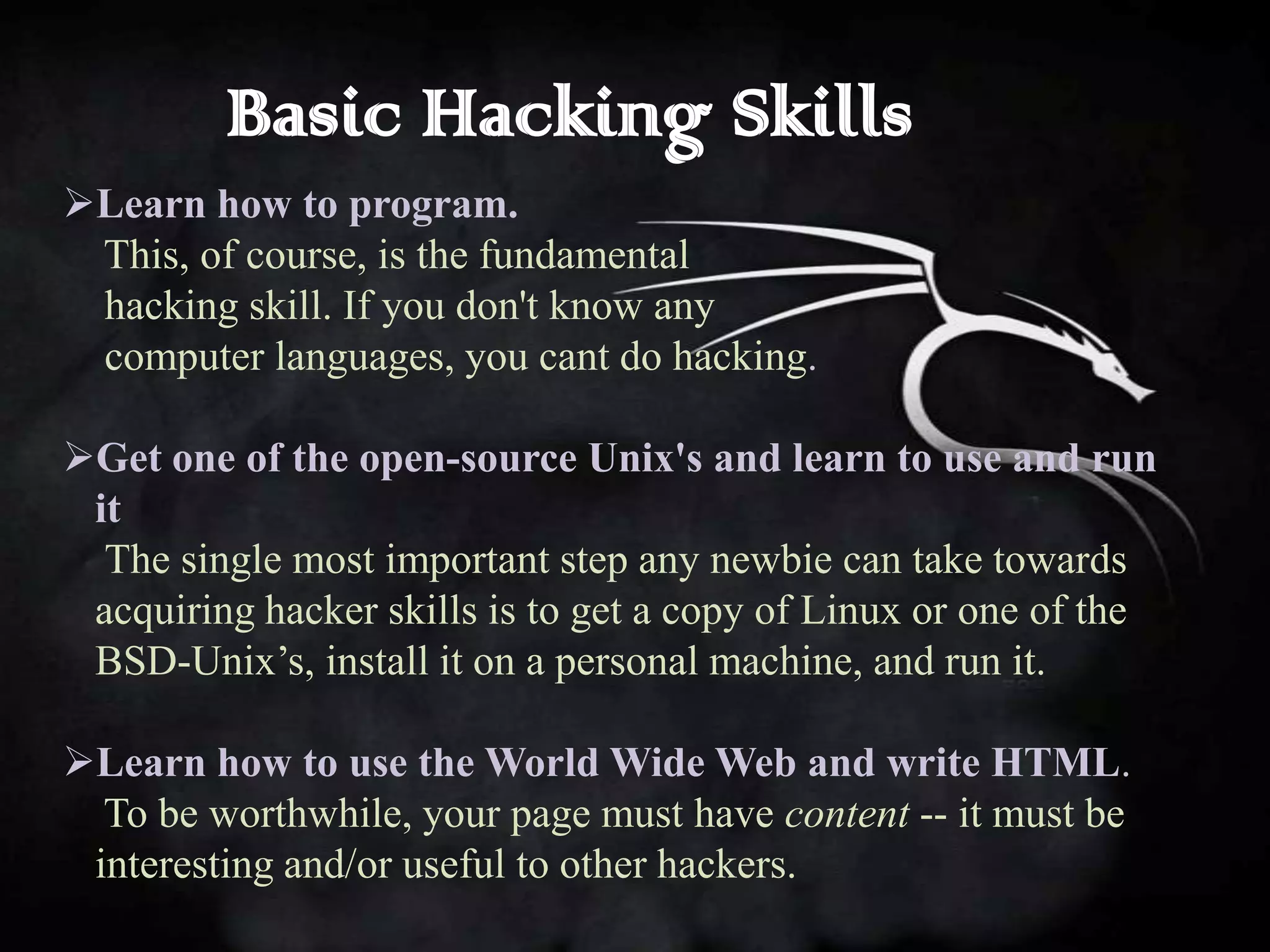 Basic Hacking Skills
Learn how to program.
 This, of course, is the fundamental
 hacking skill. If you don't know any
 computer languages, you cant do hacking.

Get one of the open-source Unix's and learn to use and run
 it
  The single most important step any newbie can take towards
 acquiring hacker skills is to get a copy of Linux or one of the
 BSD-Unix’s, install it on a personal machine, and run it.

Learn how to use the World Wide Web and write HTML.
  To be worthwhile, your page must have content -- it must be
 interesting and/or useful to other hackers.
 
