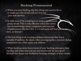 Hacking Premeasured
 When you start hacking the first thing you need to do is:
  to make sure the victim will not find out
   your real identity.

 So hide your IP by masking it or using a anonymous
  proxy server. This is only effective when the victim
  has no knowledge about computers and internet.
  Organizations like the F.B.I, C.I.A and such will find you in no
 time, so beware !

 The best thing to do is using a dialup connection that has a
 variable IP address. Be smart, when you signup for a internet dialup
 connection use a fake name and address.

 When hacking never leave traces of your hacking attempts, clear
 log files and make sure you are not monitored. So use a good
 firewall that keeps out retaliation hacking attempts of your victim.
 