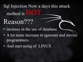 Sql Injection Now a days this attack
 method is   HOT
Reason???
• increase in the use of database.
• A lot more increase in ignorant and novice
  programmers.
• And start using of LINUX
 