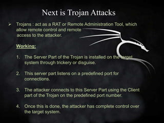 Next is Trojan Attacks
   Trojans : act as a RAT or Remote Administration Tool, which
    allow remote control and remote
    access to the attacker.

    Working:

    1. The Server Part of the Trojan is installed on the target
       system through trickery or disguise.

    2. This server part listens on a predefined port for
       connections.

    3. The attacker connects to this Server Part using the Client
       part of the Trojan on the predefined port number.

    4. Once this is done, the attacker has complete control over
       the target system.
 