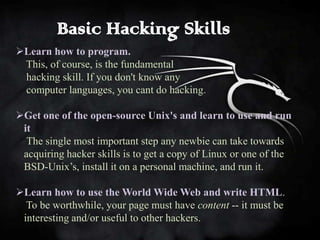 Basic Hacking Skills
Learn how to program.
 This, of course, is the fundamental
 hacking skill. If you don't know any
 computer languages, you cant do hacking.

Get one of the open-source Unix's and learn to use and run
 it
  The single most important step any newbie can take towards
 acquiring hacker skills is to get a copy of Linux or one of the
 BSD-Unix’s, install it on a personal machine, and run it.

Learn how to use the World Wide Web and write HTML.
  To be worthwhile, your page must have content -- it must be
 interesting and/or useful to other hackers.
 