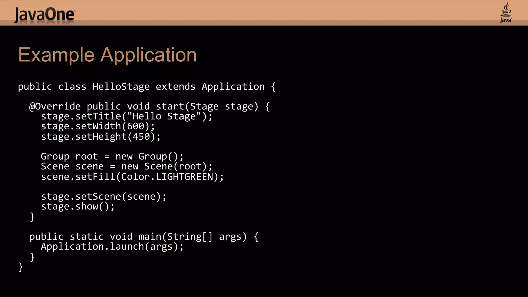 Example Application public  class  HelloStage  extends  Application  {        @Override  public  void  start(Stage  stage)  {          stage.setTitle("Hello  Stage");          stage.setWidth(600);          stage.setHeight(450);            Group  root  =  new  Group();          Scene  scene  =  new  Scene(root);          scene.setFill(Color.LIGHTGREEN);            stage.setScene(scene);          stage.show();      }        public  static  void  main(String[]  args)  {          Application.launch(args);      }   }   