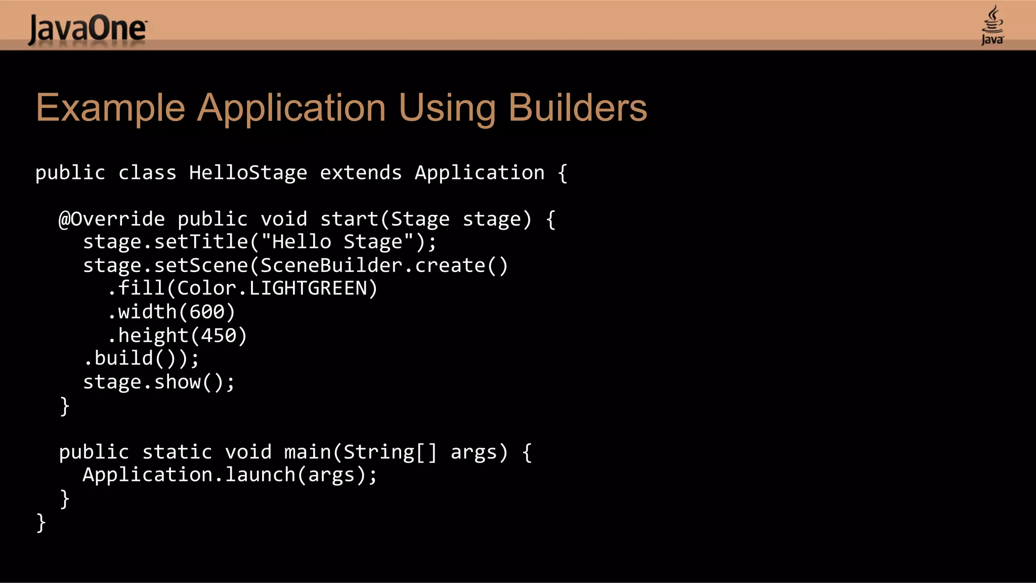 Example Application Using Builders public  class  HelloStage  extends  Application  {        @Override  public  void  start(Stage  stage)  {          stage.setTitle("Hello  Stage");          stage.setScene(SceneBuilder.create()              .fill(Color.LIGHTGREEN)              .width(600)              .height(450)          .build());          stage.show();      }        public  static  void  main(String[]  args)  {          Application.launch(args);      }   }   