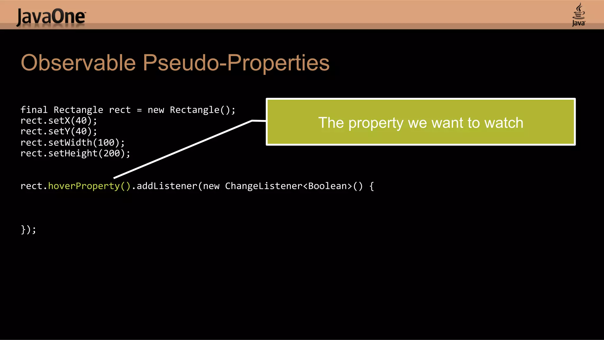 Observable Pseudo-Properties   final  Rectangle  rect  =  new  Rectangle();   rect.setX(40);   rect.setY(40);   The property we want to watch rect.setWidth(100);   rect.setHeight(200);       rect.hoverProperty().addListener(new  ChangeListener<Boolean>()  {                 });   