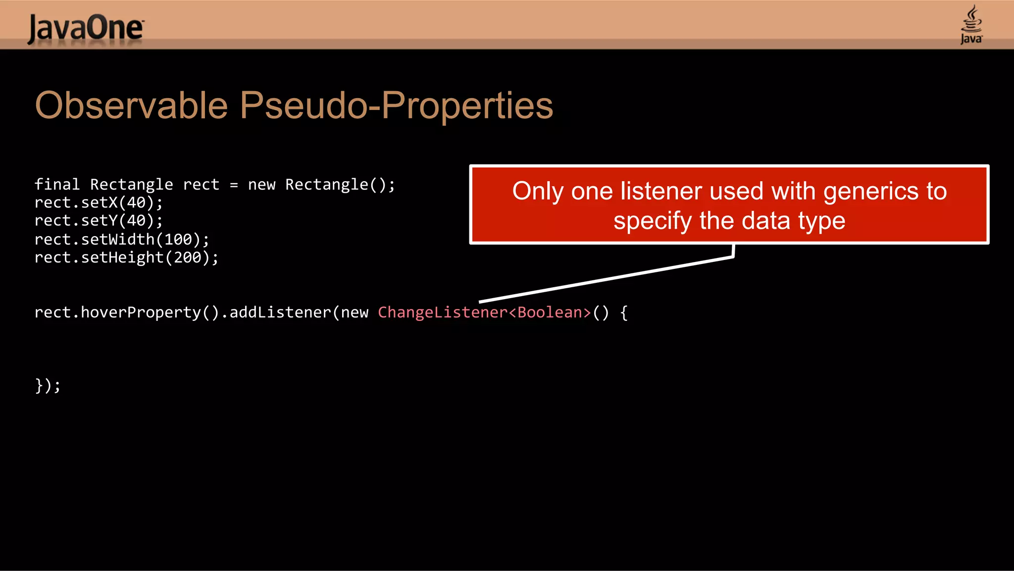 Observable Pseudo-Properties   final  Rectangle  rect  =  new  Rectangle();   rect.setX(40);   Only one listener used with generics to rect.setY(40);   specify the data type rect.setWidth(100);   rect.setHeight(200);       rect.hoverProperty().addListener(new  ChangeListener<Boolean>()  {                     });   