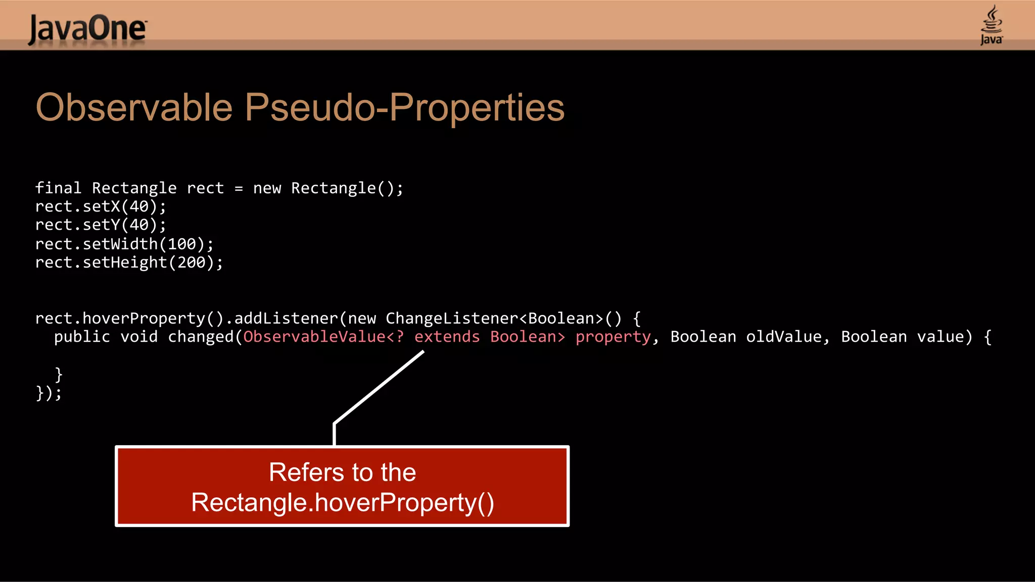 Observable Pseudo-Properties   final  Rectangle  rect  =  new  Rectangle();   rect.setX(40);   rect.setY(40);   rect.setWidth(100);   rect.setHeight(200);       rect.hoverProperty().addListener(new  ChangeListener<Boolean>()  {      public  void  changed(ObservableValue<?  extends  Boolean>  property,  Boolean  oldValue,  Boolean  value)  {        }   });   Refers to the Rectangle.hoverProperty() 