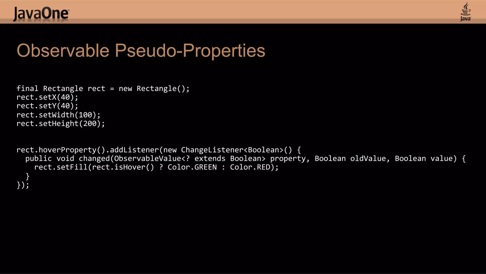 Observable Pseudo-Properties   final  Rectangle  rect  =  new  Rectangle();   rect.setX(40);   rect.setY(40);   rect.setWidth(100);   rect.setHeight(200);       rect.hoverProperty().addListener(new  ChangeListener<Boolean>()  {      public  void  changed(ObservableValue<?  extends  Boolean>  property,  Boolean  oldValue,  Boolean  value)  {          rect.setFill(rect.isHover()  ?  Color.GREEN  :  Color.RED);      }   });   