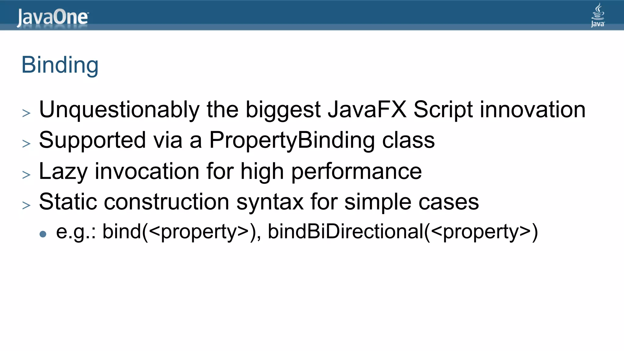 Binding >  Unquestionably the biggest JavaFX Script innovation >  Supported via a PropertyBinding class >  Lazy invocation for high performance >  Static construction syntax for simple cases l  e.g.: bind(<property>), bindBiDirectional(<property>) 