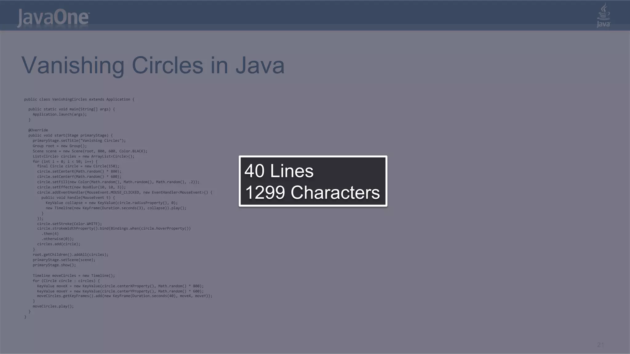 Vanishing Circles in Java public  class  VanishingCircles  extends  Application  {          public  static  void  main(String[]  args)  {          Application.launch(args);      }            @Override      public  void  start(Stage  primaryStage)  {          primaryStage.setTitle("Vanishing  Circles");          Group  root  =  new  Group();          Scene  scene  =  new  Scene(root,  800,  600,  Color.BLACK);          List<Circle>  circles  =  new  ArrayList<Circle>();          for  (int  i  =  0;  i  <  50;  i++)  {   40 Lines            final  Circle  circle  =  new  Circle(150);              circle.setCenterX(Math.random()  *  800);              circle.setCenterY(Math.random()  *  600);              circle.setFill(new  Color(Math.random(),  Math.random(),  Math.random(),  .2));   1299 Characters            circle.setEffect(new  BoxBlur(10,  10,  3));              circle.addEventHandler(MouseEvent.MOUSE_CLICKED,  new  EventHandler<MouseEvent>()  {                  public  void  handle(MouseEvent  t)  {                      KeyValue  collapse  =  new  KeyValue(circle.radiusProperty(),  0);                      new  Timeline(new  KeyFrame(Duration.seconds(3),  collapse)).play();                  }              });              circle.setStroke(Color.WHITE);              circle.strokeWidthProperty().bind(Bindings.when(circle.hoverProperty())                  .then(4)                  .otherwise(0));              circles.add(circle);          }          root.getChildren().addAll(circles);          primaryStage.setScene(scene);          primaryStage.show();                    Timeline  moveCircles  =  new  Timeline();          for  (Circle  circle  :  circles)  {              KeyValue  moveX  =  new  KeyValue(circle.centerXProperty(),  Math.random()  *  800);              KeyValue  moveY  =  new  KeyValue(circle.centerYProperty(),  Math.random()  *  600);              moveCircles.getKeyFrames().add(new  KeyFrame(Duration.seconds(40),  moveX,  moveY));          }          moveCircles.play();      }   }   21 