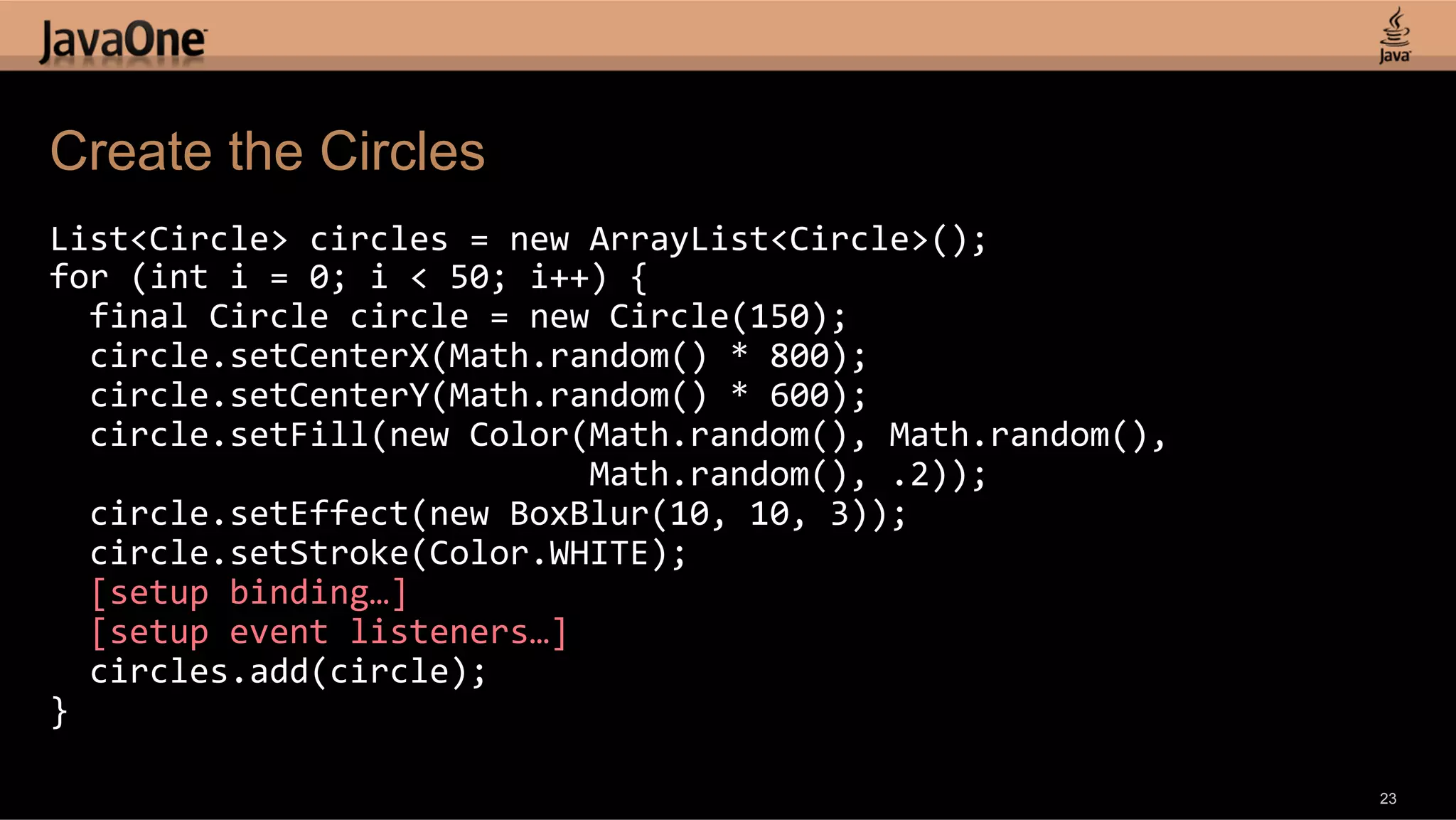 Create the Circles List<Circle>  circles  =  new  ArrayList<Circle>();   for  (int  i  =  0;  i  <  50;  i++)  {      final  Circle  circle  =  new  Circle(150);      circle.setCenterX(Math.random()  *  800);      circle.setCenterY(Math.random()  *  600);      circle.setFill(new  Color(Math.random(),  Math.random(),                                                        Math.random(),  .2));      circle.setEffect(new  BoxBlur(10,  10,  3));      circle.setStroke(Color.WHITE);      [setup  binding…]      [setup  event  listeners…]      circles.add(circle);   }   23 