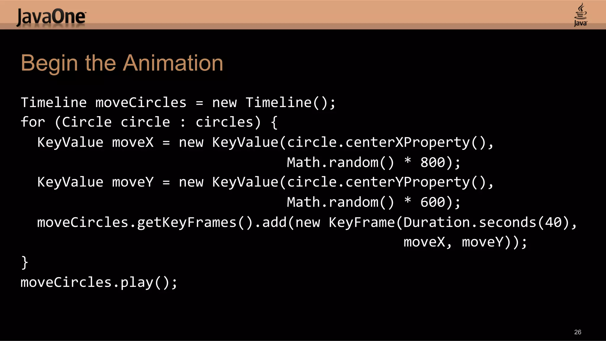 Begin the Animation Timeline  moveCircles  =  new  Timeline();   for  (Circle  circle  :  circles)  {      KeyValue  moveX  =  new  KeyValue(circle.centerXProperty(),                                                                    Math.random()  *  800);      KeyValue  moveY  =  new  KeyValue(circle.centerYProperty(),                                                                    Math.random()  *  600);      moveCircles.getKeyFrames().add(new  KeyFrame(Duration.seconds(40),                                                                                              moveX,  moveY));   }   moveCircles.play();   26 