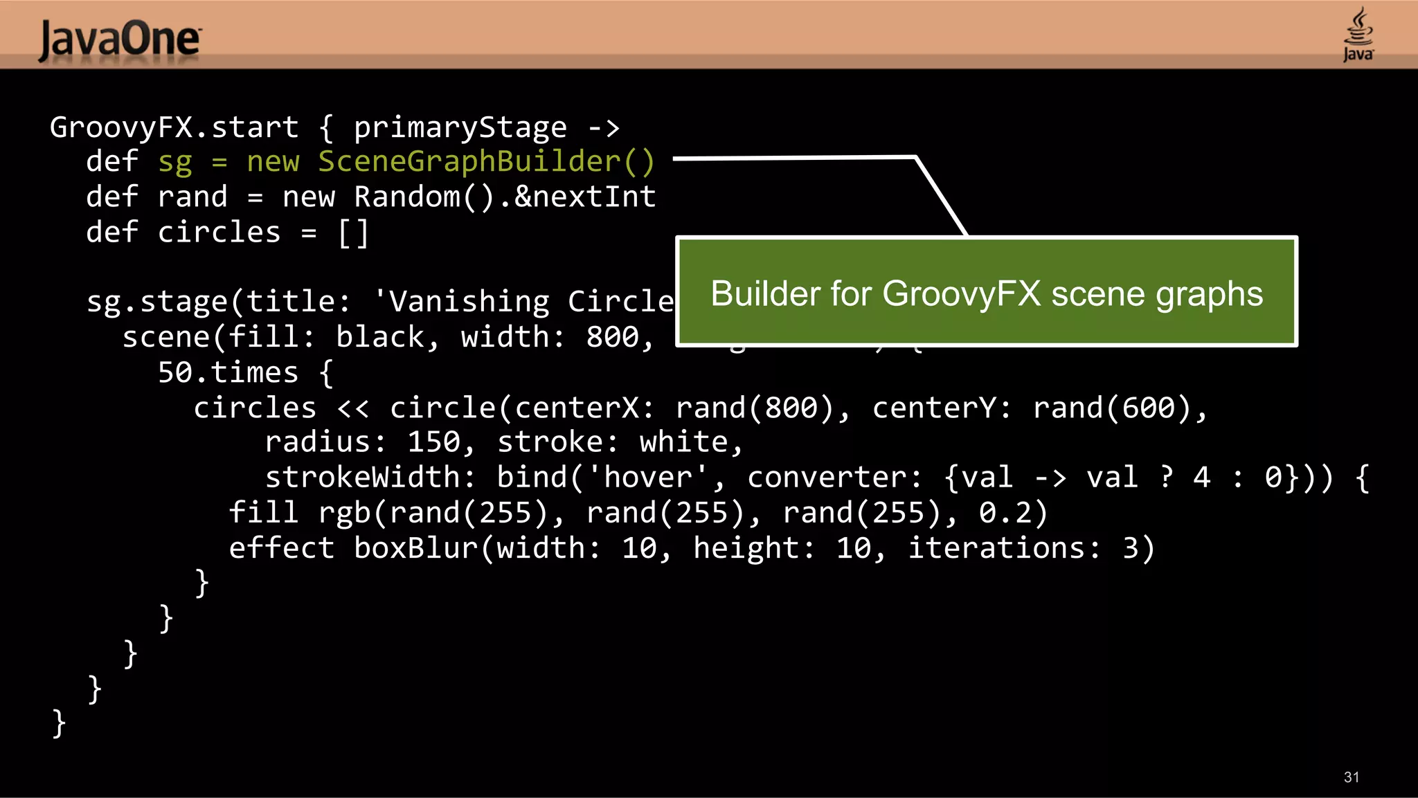 GroovyFX.start  {  primaryStage  -­‐>      def  sg  =  new  SceneGraphBuilder()      def  rand  =  new  Random().&nextInt      def  circles  =  []        sg.stage(title:  'Vanishing  Circles',  show:  true)  {   Builder for GroovyFX scene graphs        scene(fill:  black,  width:  800,  height:  600)  {              50.times  {                  circles  <<  circle(centerX:  rand(800),  centerY:  rand(600),                          radius:  150,  stroke:  white,                          strokeWidth:  bind('hover',  converter:  {val  -­‐>  val  ?  4  :  0}))  {                      fill  rgb(rand(255),  rand(255),  rand(255),  0.2)                      effect  boxBlur(width:  10,  height:  10,  iterations:  3)                  }              }          }      }   }   31 