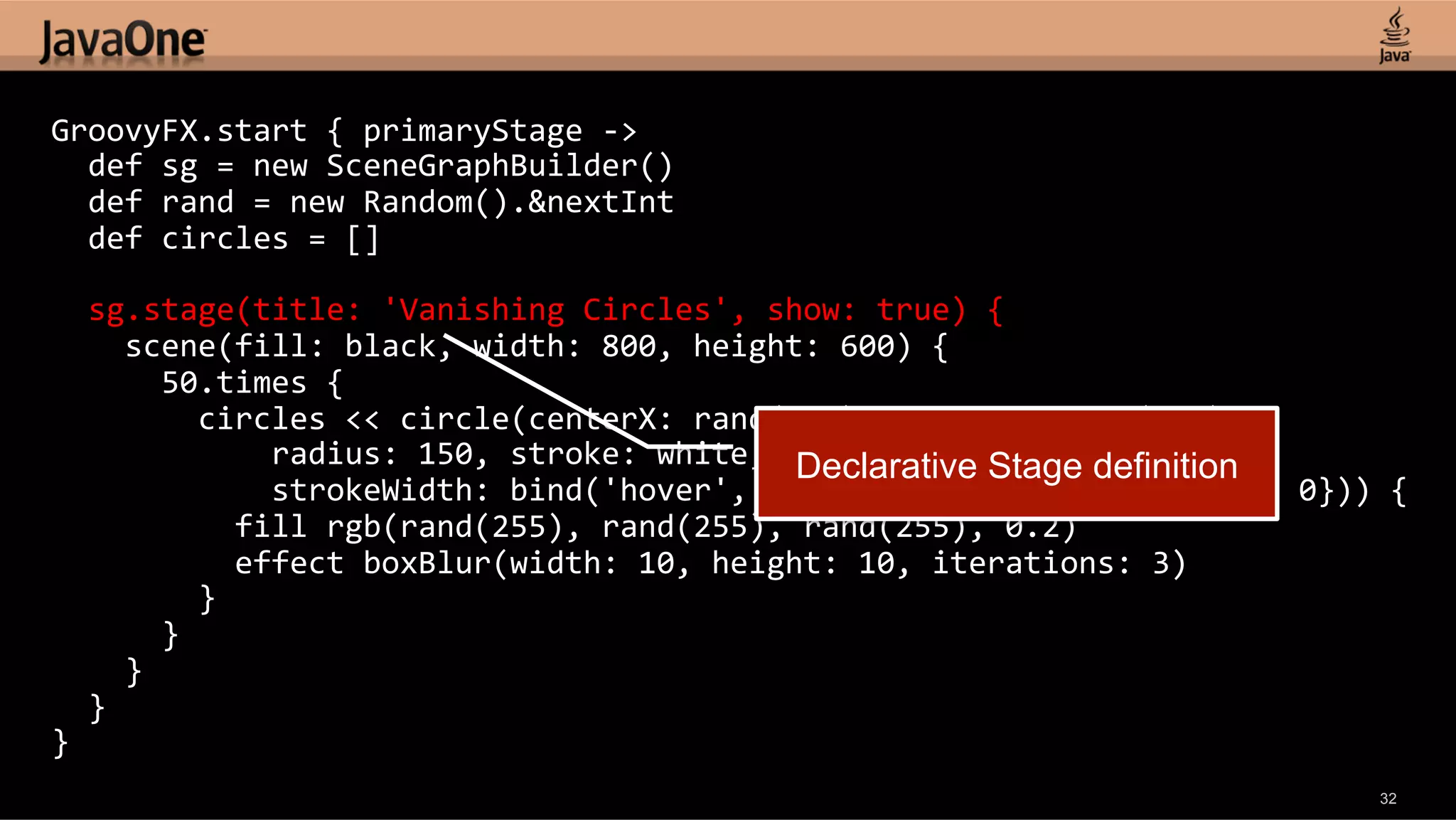 GroovyFX.start  {  primaryStage  -­‐>      def  sg  =  new  SceneGraphBuilder()      def  rand  =  new  Random().&nextInt      def  circles  =  []        sg.stage(title:  'Vanishing  Circles',  show:  true)  {          scene(fill:  black,  width:  800,  height:  600)  {              50.times  {                  circles  <<  circle(centerX:  rand(800),  centerY:  rand(600),                          radius:  150,  stroke:  white,   Declarative Stage definition                        strokeWidth:  bind('hover',  converter:  {val  -­‐>  val  ?  4  :  0}))  {                      fill  rgb(rand(255),  rand(255),  rand(255),  0.2)                      effect  boxBlur(width:  10,  height:  10,  iterations:  3)                  }              }          }      }   }   32 