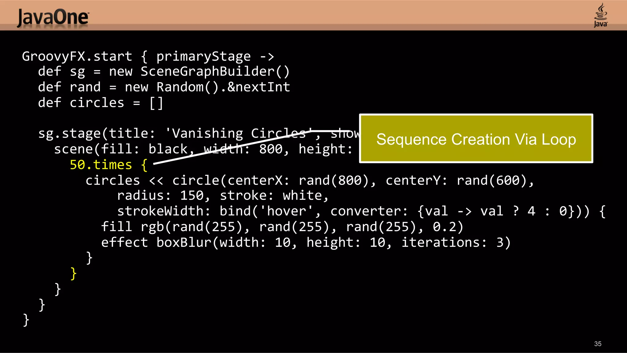 GroovyFX.start  {  primaryStage  -­‐>      def  sg  =  new  SceneGraphBuilder()      def  rand  =  new  Random().&nextInt      def  circles  =  []        sg.stage(title:  'Vanishing  Circles',  show:  true)  {   Creation Via Loop Sequence        scene(fill:  black,  width:  800,  height:  600)  {              50.times  {                  circles  <<  circle(centerX:  rand(800),  centerY:  rand(600),                          radius:  150,  stroke:  white,                          strokeWidth:  bind('hover',  converter:  {val  -­‐>  val  ?  4  :  0}))  {                      fill  rgb(rand(255),  rand(255),  rand(255),  0.2)                      effect  boxBlur(width:  10,  height:  10,  iterations:  3)                  }              }          }      }   }   35 
