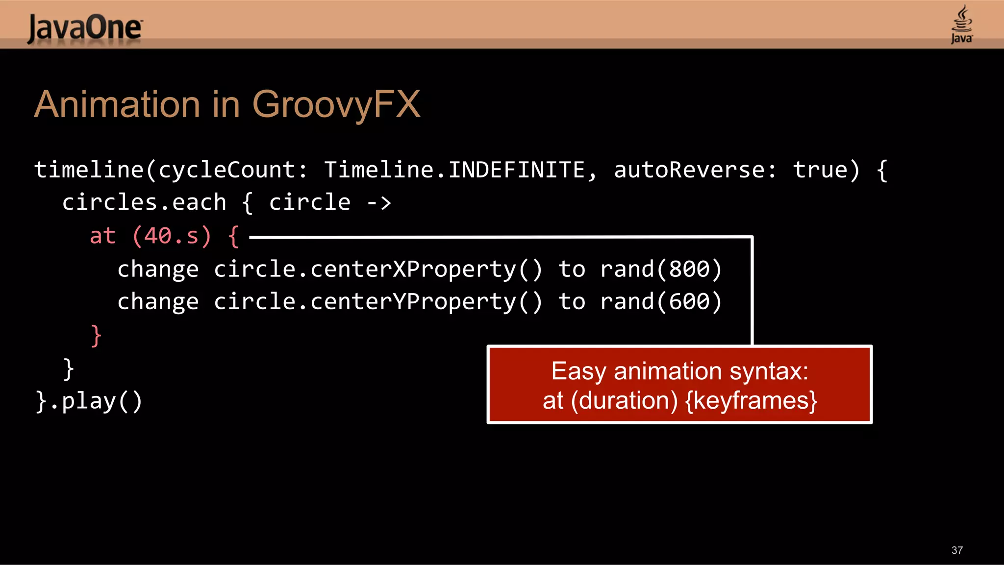 Animation in GroovyFX timeline(cycleCount:  Timeline.INDEFINITE,  autoReverse:  true)  {      circles.each  {  circle  -­‐>          at  (40.s)  {              change  circle.centerXProperty()  to  rand(800)              change  circle.centerYProperty()  to  rand(600)          }      }   Easy animation syntax: }.play()   at (duration) {keyframes} 37 