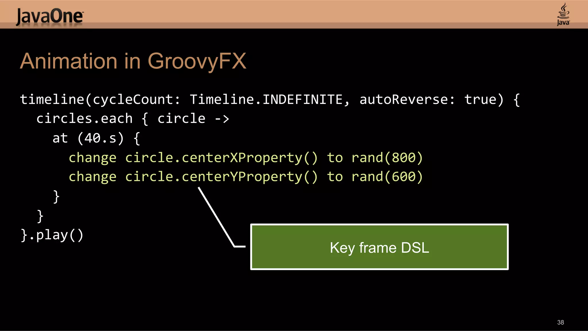 Animation in GroovyFX timeline(cycleCount:  Timeline.INDEFINITE,  autoReverse:  true)  {      circles.each  {  circle  -­‐>          at  (40.s)  {              change  circle.centerXProperty()  to  rand(800)              change  circle.centerYProperty()  to  rand(600)          }      }   }.play()   Key frame DSL 38 