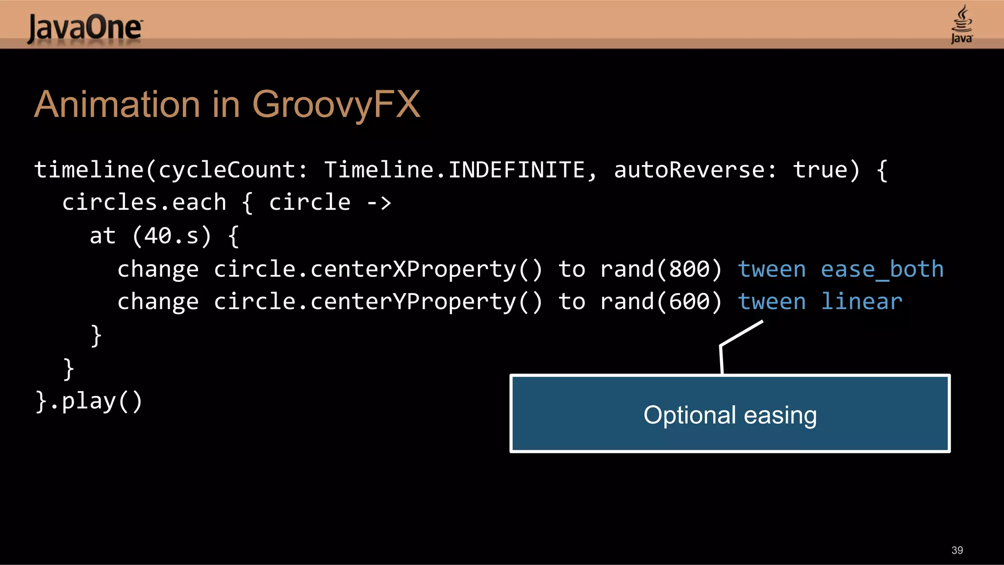 Animation in GroovyFX timeline(cycleCount:  Timeline.INDEFINITE,  autoReverse:  true)  {      circles.each  {  circle  -­‐>          at  (40.s)  {              change  circle.centerXProperty()  to  rand(800)  tween  ease_both              change  circle.centerYProperty()  to  rand(600)  tween  linear          }      }   }.play()   Optional easing 39 