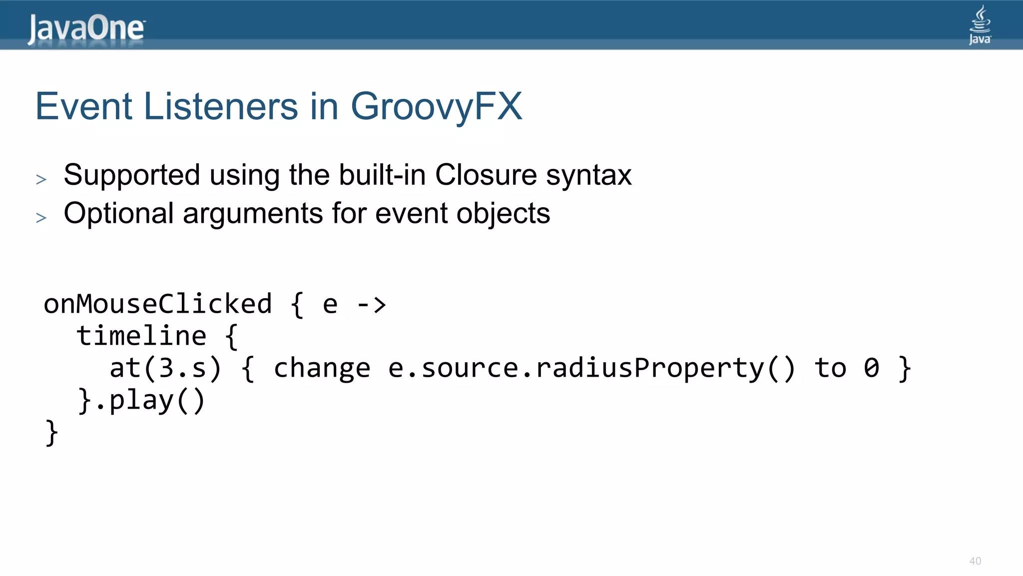 Event Listeners in GroovyFX >  Supported using the built-in Closure syntax >  Optional arguments for event objects onMouseClicked  {  e  -­‐>      timeline  {          at(3.s)  {  change  e.source.radiusProperty()  to  0  }      }.play()   }   40 