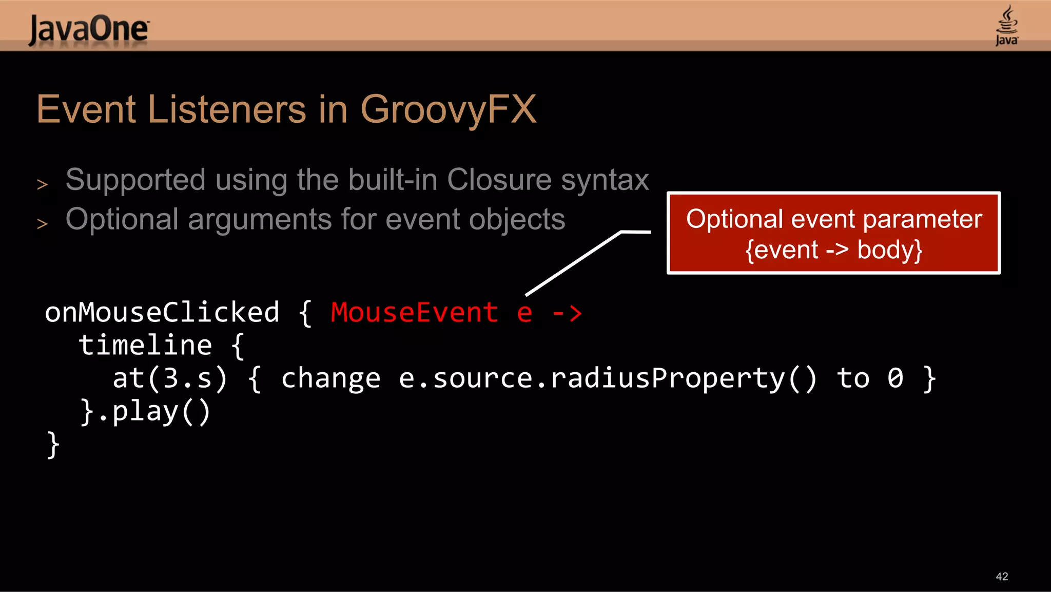 Event Listeners in GroovyFX >  Supported using the built-in Closure syntax >  Optional arguments for event objects Optional event parameter {event -> body} onMouseClicked  {  MouseEvent  e  -­‐>      timeline  {          at(3.s)  {  change  e.source.radiusProperty()  to  0  }      }.play()   }   42 