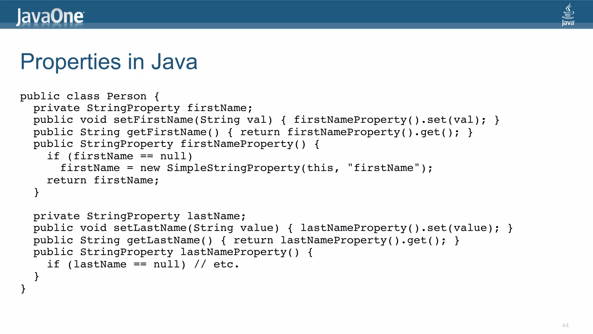 Properties in Java public class Person {! private StringProperty firstName;! public void setFirstName(String val) { firstNameProperty().set(val); }! public String getFirstName() { return firstNameProperty().get(); }! public StringProperty firstNameProperty() { ! if (firstName == null) ! firstName = new SimpleStringProperty(this, "firstName");! return firstName; ! }! ! private StringProperty lastName;! public void setLastName(String value) { lastNameProperty().set(value); }! public String getLastName() { return lastNameProperty().get(); }! public StringProperty lastNameProperty() { ! if (lastName == null) // etc.! } ! }!   44 