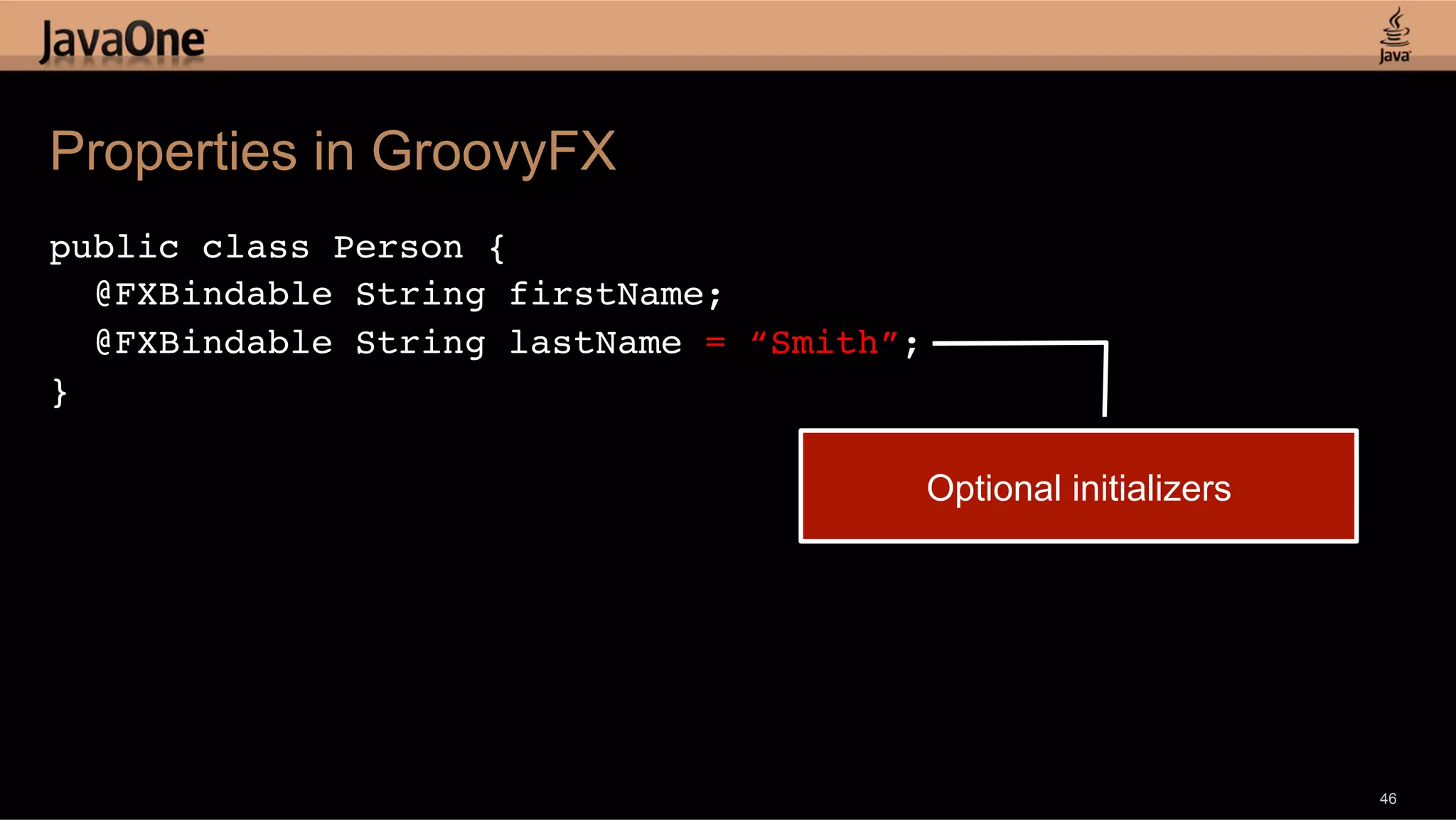 Properties in GroovyFX public class Person {! @FXBindable String firstName; ! @FXBindable String lastName = “Smith”;! }!   Optional initializers 46 