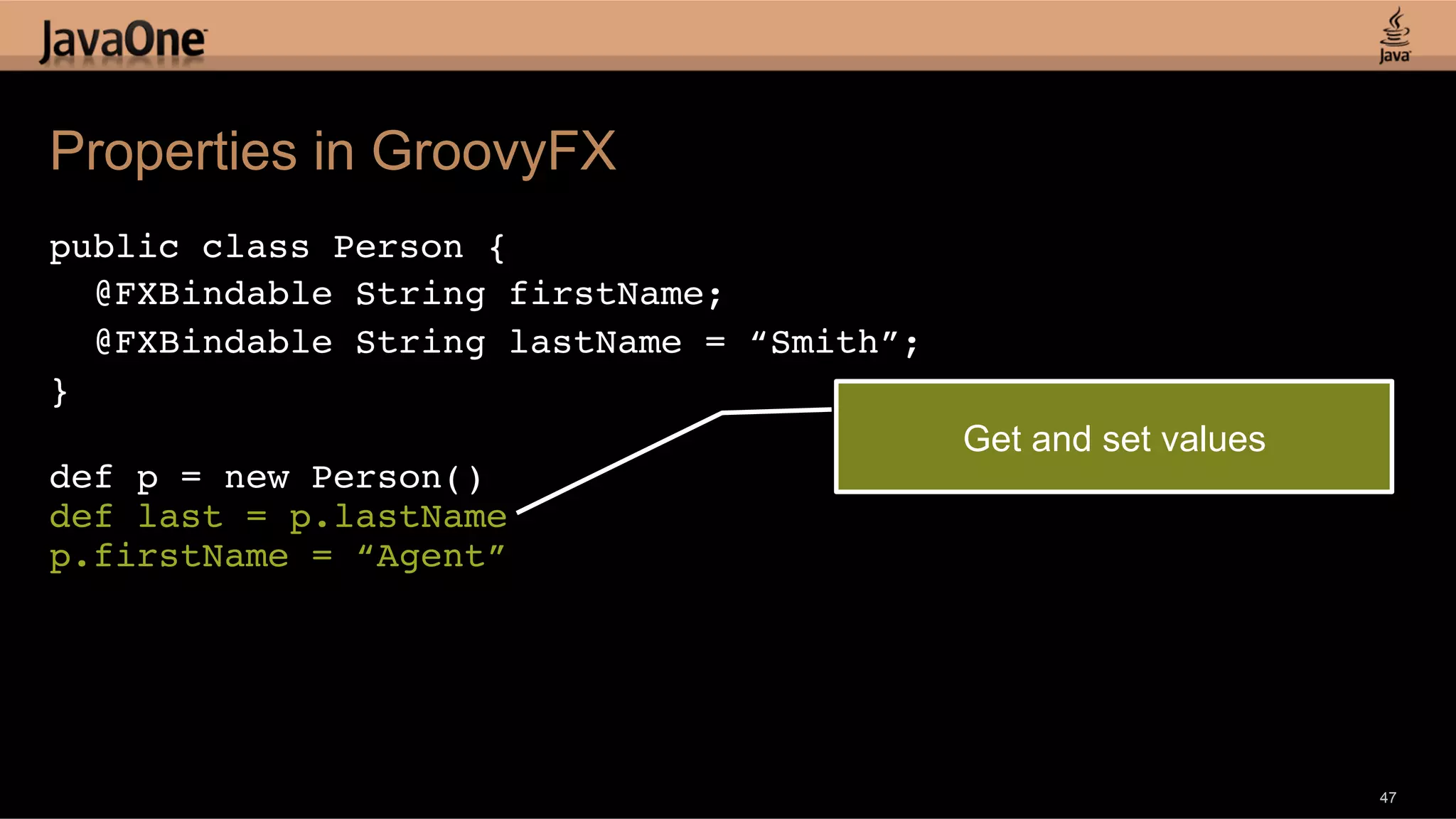 Properties in GroovyFX public class Person {! @FXBindable String firstName; ! @FXBindable String lastName = “Smith”;! }! ! Get and set values def p = new Person()! def last = p.lastName! p.firstName = “Agent”! ! 47 