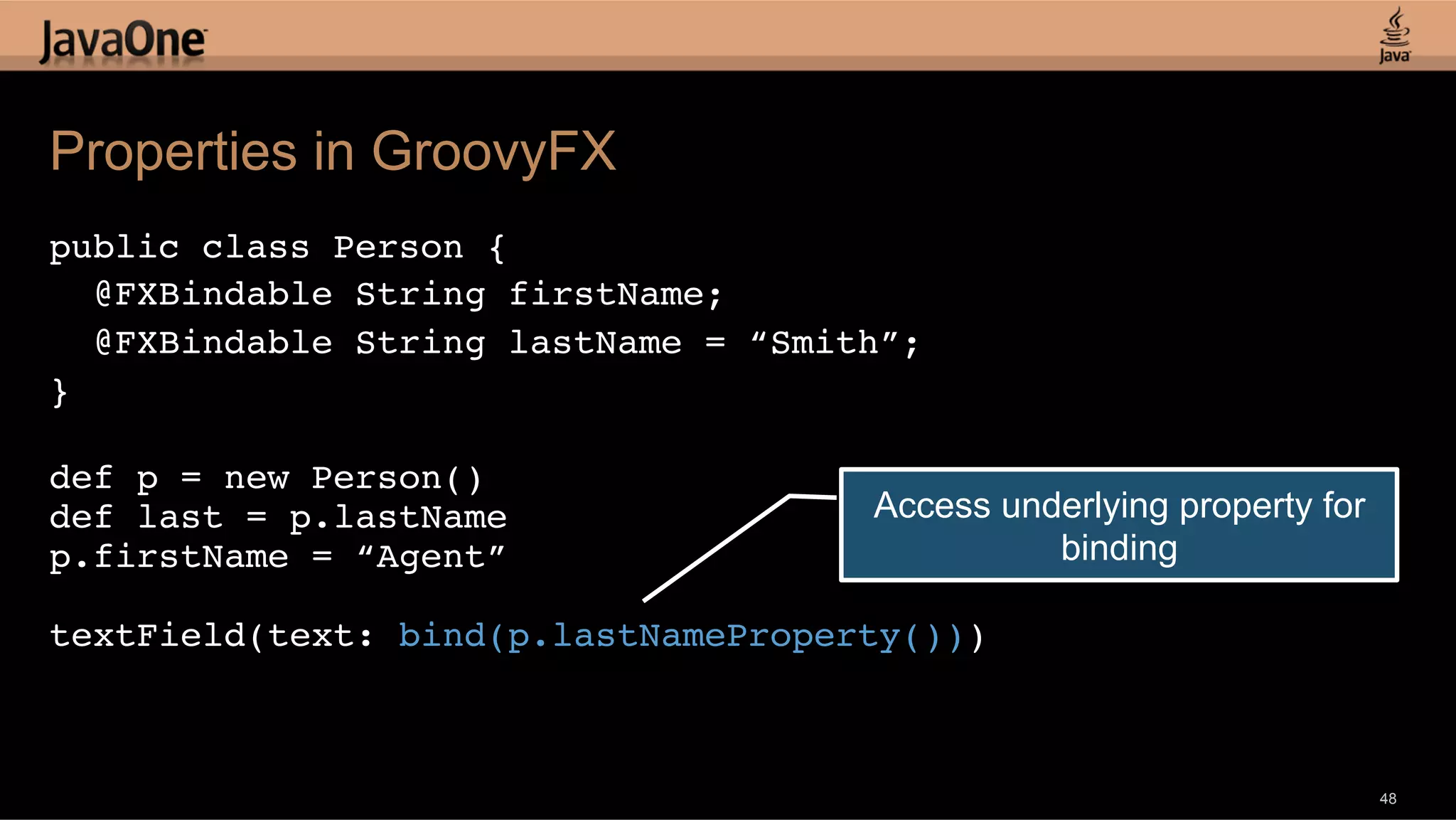 Properties in GroovyFX public class Person {! @FXBindable String firstName; ! @FXBindable String lastName = “Smith”;! }! ! def p = new Person()! def last = p.lastName! Access underlying property for p.firstName = “Agent”! binding ! textField(text: bind(p.lastNameProperty()))! ! 48 