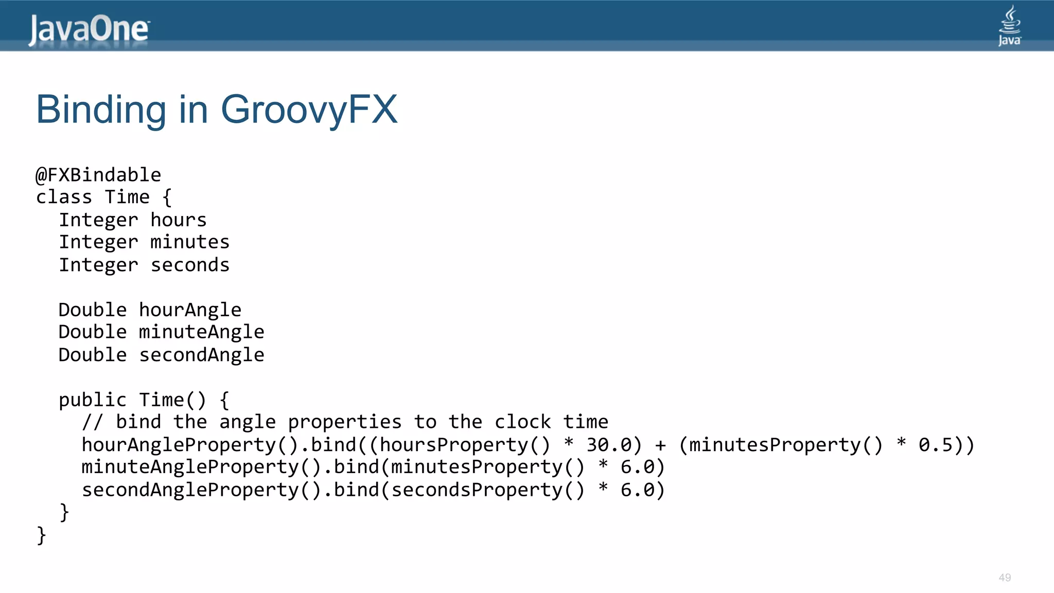 Binding in GroovyFX @FXBindable   class  Time  {      Integer  hours      Integer  minutes      Integer  seconds        Double  hourAngle      Double  minuteAngle      Double  secondAngle        public  Time()  {          //  bind  the  angle  properties  to  the  clock  time          hourAngleProperty().bind((hoursProperty()  *  30.0)  +  (minutesProperty()  *  0.5))          minuteAngleProperty().bind(minutesProperty()  *  6.0)          secondAngleProperty().bind(secondsProperty()  *  6.0)      }   }   49 