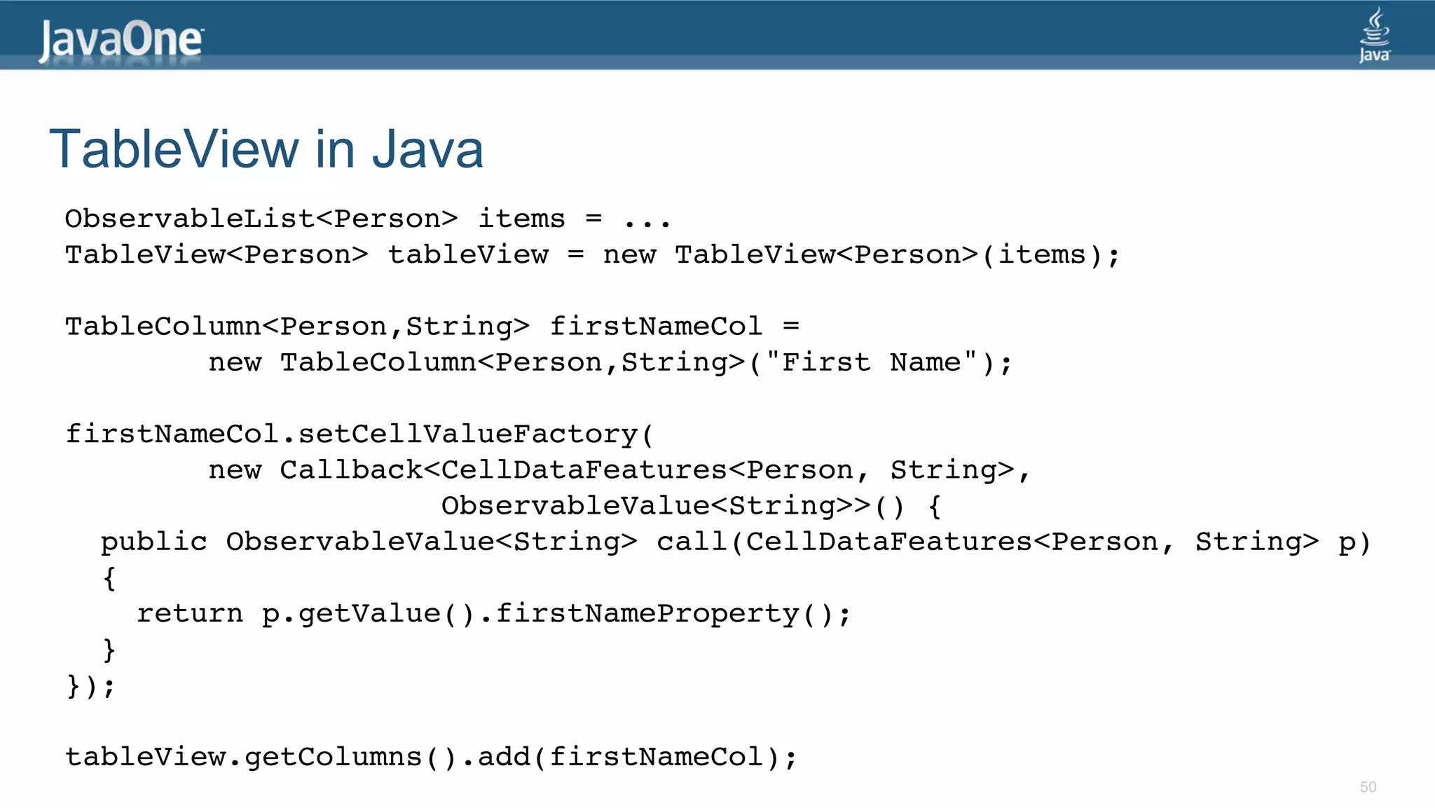 TableView in Java ObservableList<Person> items = ...! TableView<Person> tableView = new TableView<Person>(items);! ! TableColumn<Person,String> firstNameCol = ! new TableColumn<Person,String>("First Name");! ! firstNameCol.setCellValueFactory(! new Callback<CellDataFeatures<Person, String>, ! ObservableValue<String>>() {! public ObservableValue<String> call(CellDataFeatures<Person, String> p) ! {! return p.getValue().firstNameProperty();! }! });! ! tableView.getColumns().add(firstNameCol);! 50 