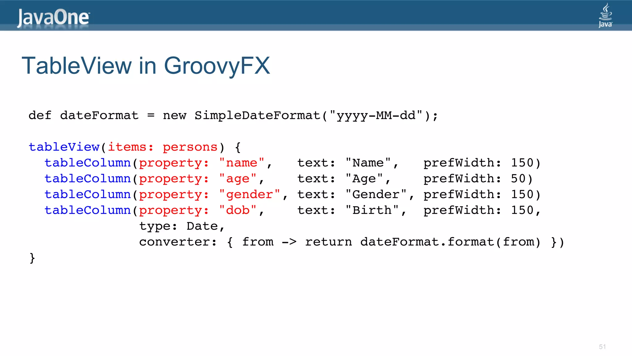 TableView in GroovyFX def dateFormat = new SimpleDateFormat("yyyy-MM-dd");! ! tableView(items: persons) {! tableColumn(property: "name", text: "Name", prefWidth: 150)! tableColumn(property: "age", text: "Age", prefWidth: 50)! tableColumn(property: "gender", text: "Gender", prefWidth: 150)! tableColumn(property: "dob", text: "Birth", prefWidth: 150, ! type: Date,! converter: { from -> return dateFormat.format(from) })! }! 51 