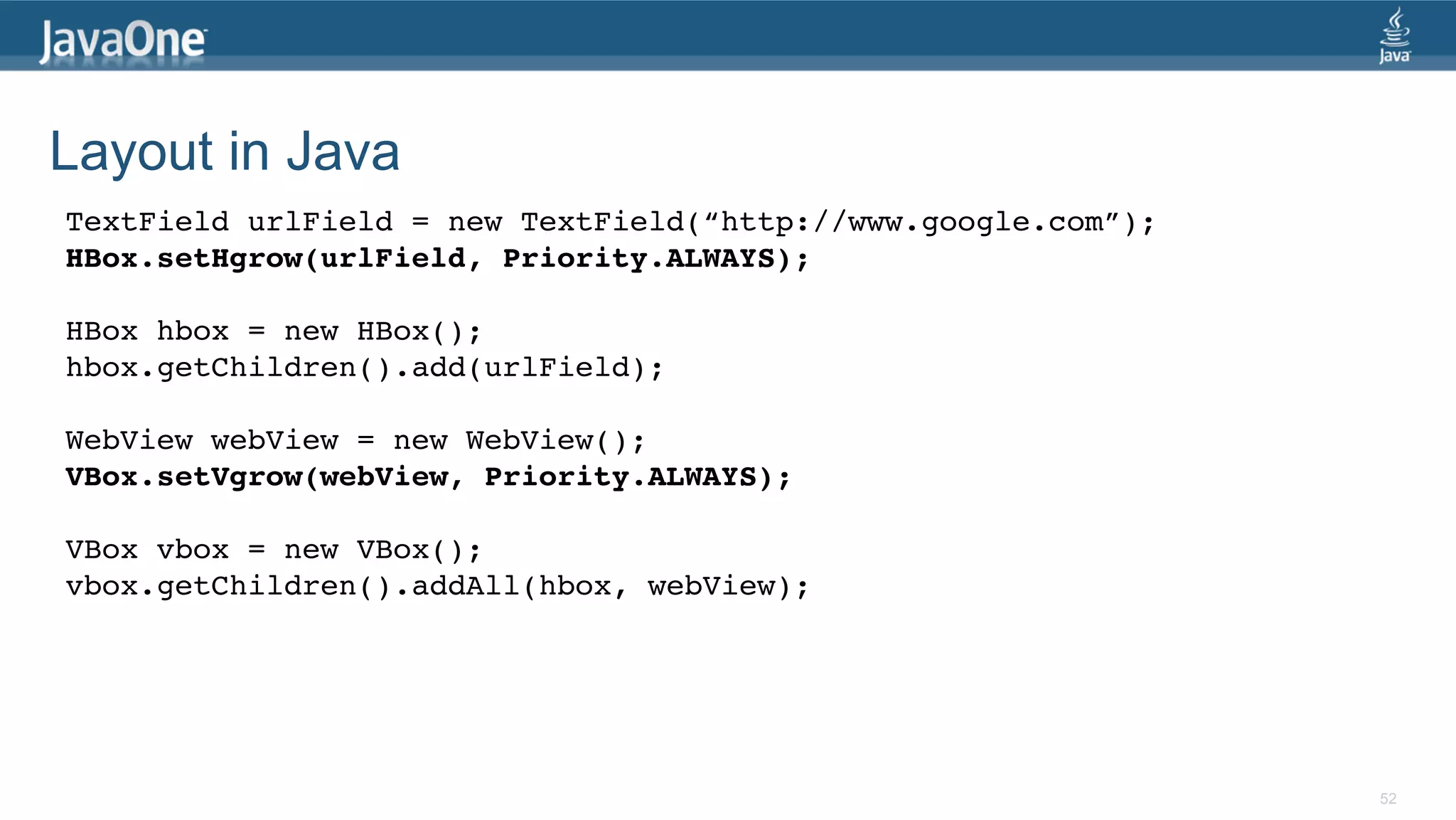 Layout in Java TextField urlField = new TextField(“http://www.google.com”);! HBox.setHgrow(urlField, Priority.ALWAYS);! ! HBox hbox = new HBox();! hbox.getChildren().add(urlField);! ! WebView webView = new WebView();! VBox.setVgrow(webView, Priority.ALWAYS);! ! VBox vbox = new VBox();! vbox.getChildren().addAll(hbox, webView);! 52 