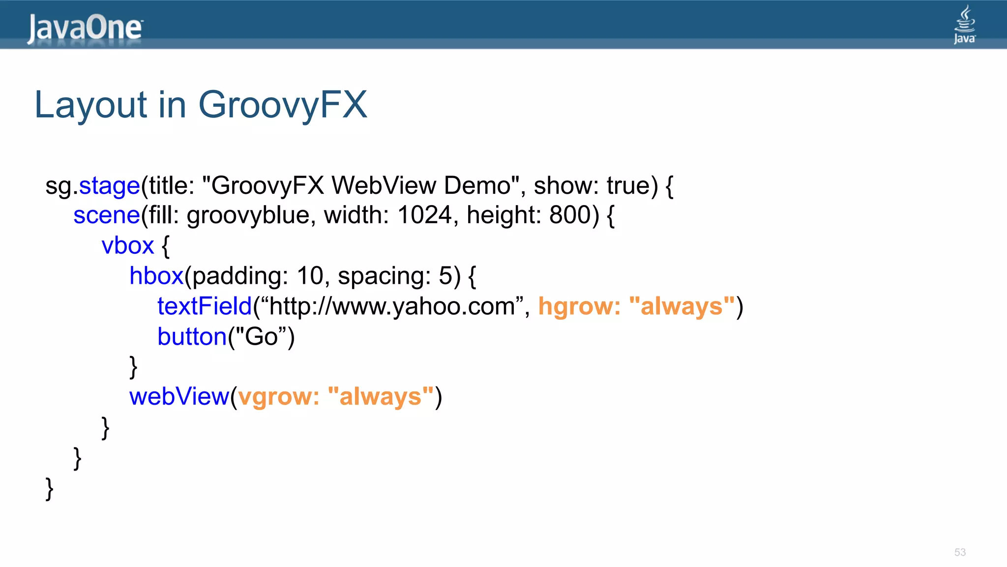 Layout in GroovyFX sg.stage(title: "GroovyFX WebView Demo", show: true) { scene(fill: groovyblue, width: 1024, height: 800) { vbox { hbox(padding: 10, spacing: 5) { textField(“http://www.yahoo.com”, hgrow: "always") button("Go”) } webView(vgrow: "always") } } } 53 